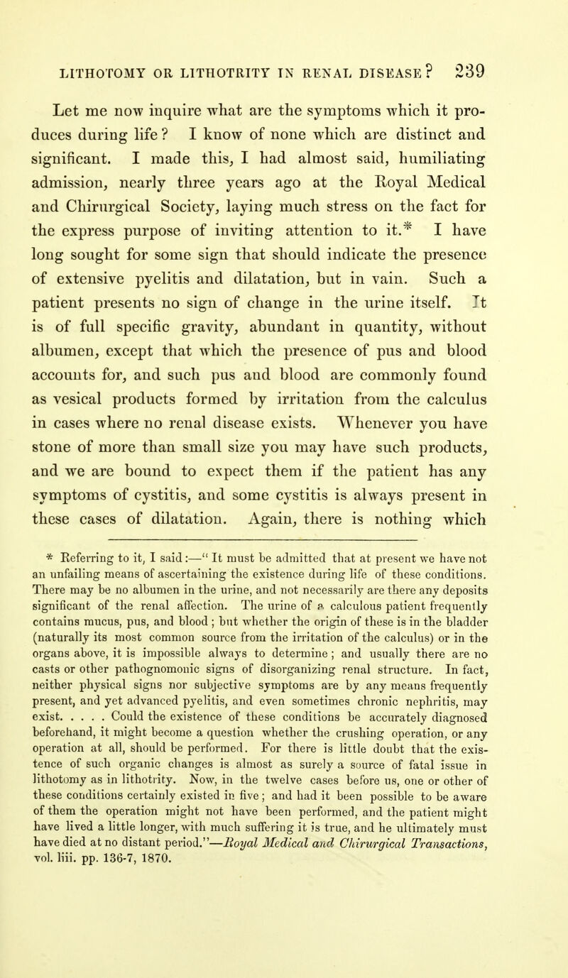 Let me now inquire what are the symptoms which it pro- duces during life ? I know of none which are distinct and significant. I made this^ I had almost said, humiliating admission, nearly three years ago at the Royal Medical and Chirurgical Society, laying much stress on the fact for the express purpose of inviting attention to it.* I have long sought for some sign that should indicate the presence of extensive pyelitis and dilatation,, but in vain. Such a patient presents no sign of change in the urine itself. Tt is of full specific gravity, abundant in quantity, without albumen, except that which the presence of pus and blood accounts for, and such pus and blood are commonly found as vesical products formed by irritation from the calculus in cases where no renal disease exists. Whenever you have stone of more than small size you may have such products, and we are bound to expect them if the patient has any symptoms of cystitis, and some cystitis is always present in these cases of dilatation. Again, there is nothing which * Referring to it, I said:— It must be admitted that at present we have not an unfailing means of ascertaining the existence during life of these conditions. There may be no albumen in the urine, and not necessarily are there any deposits significant of the renal affection. The urine of f. calculous patient frequently contains mucus, pus, and blood ; but whether the origin of these is in the bladder (naturally its most common source from the irritation of the calculus) or in the organs above, it is impossible always to determine ; and usually there are no casts or other pathognomonic signs of disorganizing renal structure. In fact, neither physical signs nor subjective symptoms are by any means frequently present, and yet advanced pyelitis, and even sometimes chronic nephritis, may exist Could the existence of these conditions be accurately diagnosed beforehand, it might become a question whether the crushing operation, or any operation at all, should be performed. For there is little doubt that the exis- tence of such organic changes is almost as surely a source of fatal issue in lithotomy as in Hthotrity. Now, in the twelve cases before us, one or other of these conditions certainly existed in five ; and had it been possible to be aware of them the operation might not have been performed, and the patient might have lived a little longer, with much suffering it is true, and he ultimately must have died at no distant period.—Boyal Medical and Chirurgical Transactions, vol. liii. pp. 136-7, 1870.