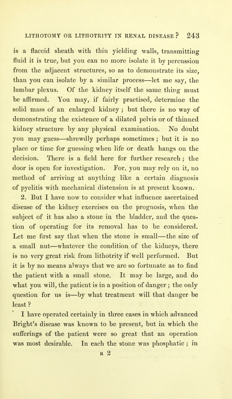 is a flaccid sheath with thiu yielding walls^ transmitting fluid it is true_, but you can no more isolate it by percussion from the adjacent structures^ so as to demonstrate its size, than you can isolate by a similar process—let me say, the lumbar plexus. Of the kidney itself the same thing must be affirmed. You may, if fairly practised, determine the solid mass of an enlarged kidney ; but there is no way of demonstrating the existence of a dilated pelvis or of thinned kidney structure by any physical examination. No doubt you may guess—shrewdly perhaps sometimes ; but it is no place or time for guessing when life or death hangs on the decision. There is a field here for further research ; the door is open for investigation. For, you may rely on it, no method of arriving at anything like a certain diagnosis of pyelitis with mechanical distension is at present known. 2. But I have now to consider what influence ascertained disease of the kidney exercises on the prognosis, when the subject of it has also a stone in the bladder, and the ques- tion of operating for its removal has to be considered. Let me first say that when the stone is small—the size of a small nut—whatever the condition of the kidneys, there is no very great risk from lithotrity if well performed. But it is by no means always that we are so fortunate as to find the patient with a small stone. It may be large, and do what you will, the patient is in a position of danger; the only question for us is—by what treatment will that danger be least ? I have operated certainly in three cases in which advanced Bright^s disease was known to be present, but in which the suflPerings of the patient were so great that an operation was most desirable. In each the stone was phosphatic ; in R 2