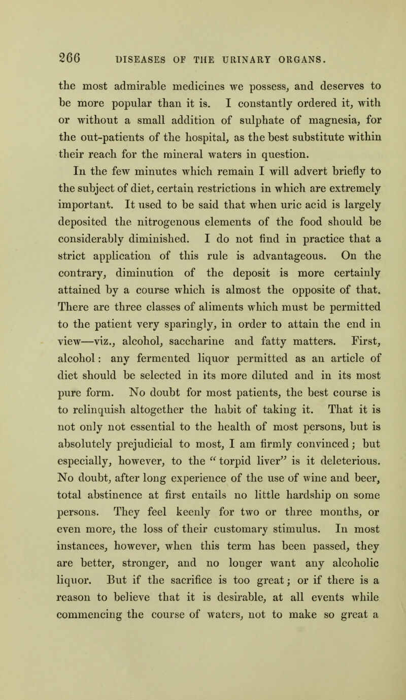 the most admirable medicines we possess,, and deserves to be more popular than it is. I constantly ordered it, with or without a small addition of sulphate of magnesia, for the out-patients of the hospital, as the best substitute within their reach for the mineral waters in question. In the few minutes which remain I will advert briefly to the subject of diet, certain restrictions in which are extremely important. It used to be said that when uric acid is largely deposited the nitrogenous elements of the food should be considerably diminished. I do not find in practice that a strict application of this rule is advantageous. On the contrary, diminution of the deposit is more certainly attained by a course which is almost the opposite of that. There are three classes of aliments which must be permitted to the patient very sparingly, in order to attain the end in view—viz., alcohol, saccharine and fatty matters. First, alcohol: any fermented liquor permitted as an article of diet should be selected in its more diluted and in its most pure form. No doubt for most patients, the best course is to relinquish altogether the habit of taking it. That it is not only not essential to the health of most persons, but is absolutely prejudicial to most, I am firmly convinced; but especially, however, to the ^' torpid liver is it deleterious. No doubt, after long experience of the use of wine and beer, total abstinence at first entails no little hardship on some persons. They feel keenly for two or three months, or even more, the loss of their customary stimulus. In most instances, however, when this term has been passed, they are better, stronger, and no longer want any alcoholic liquor. But if the sacrifice is too great; or if there is a reason to believe that it is desirable, at all events while commencing the course of waters, not to make so great a