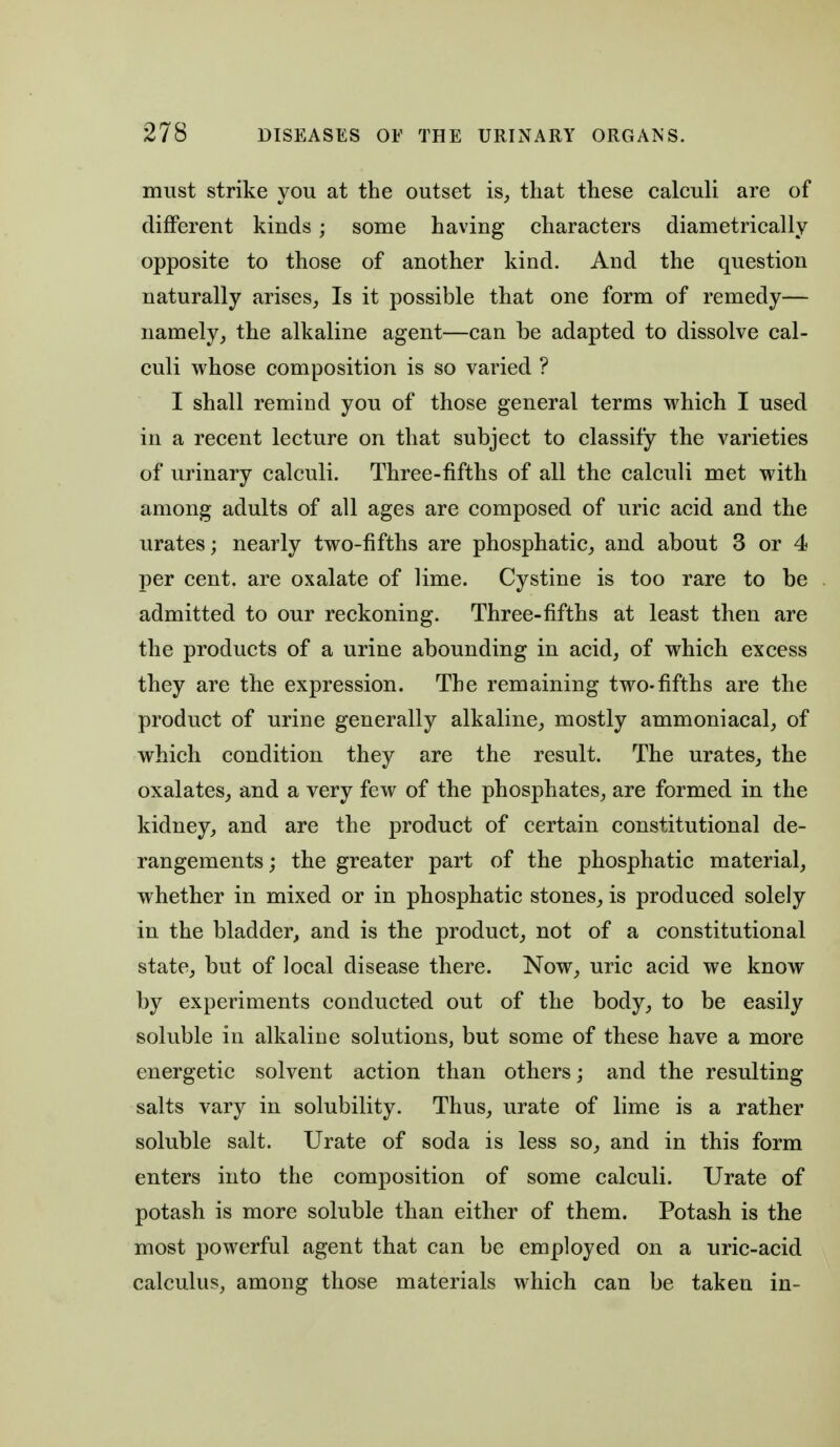 must strike you at the outset is, that these calculi are of different kinds; some having characters diametrically opposite to those of another kind. And the question naturally arises, Is it possible that one form of remedy— namely, the alkaline agent—can be adapted to dissolve cal- culi whose composition is so varied ? I shall remind you of those general terms which I used in a recent lecture on that subject to classify the varieties of urinary calculi. Three-fifths of all the calculi met with among adults of all ages are composed of uric acid and the urates; nearly two-fifths are phosphatic, and about 3 or 4 per cent, are oxalate of lime. Cystine is too rare to be admitted to our reckoning. Three-fifths at least then are the products of a urine abounding in acid, of which excess they are the expression. The remaining two-fifths are the product of urine generally alkaline, mostly ammoniacal, of which condition they are the result. The urates, the oxalates, and a very few of the phosphates, are formed in the kidney, and are the product of certain constitutional de- rangements; the greater part of the phosphatic material, whether in mixed or in phosphatic stones, is produced solely in the bladder, and is the product, not of a constitutional state, but of local disease there. Now, uric acid we know by experiments conducted out of the body, to be easily soluble in alkaline solutions, but some of these have a more energetic solvent action than others; and the resulting salts vary in solubility. Thus, urate of lime is a rather soluble salt. Urate of soda is less so, and in this form enters into the composition of some calculi. Urate of potash is more soluble than either of them. Potash is the most powerful agent that can be employed on a uric-acid calculus, among those materials which can be taken in-