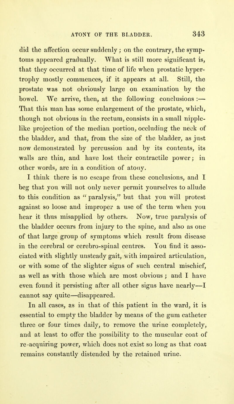 did tlie affection occur suddenly; on the contrary, the symp- toms appeared gradually. What is still more significant is, that they occurred at that time of life when prostatic hyper- trophy mostly commences, if it appears at all. Still, the prostate was not obviously large on examination by the bowel. We arrive, then, at the following conclusions :— That this man has some enlargement of the prostate, which, though not obvious in the rectum, consists in a small nipple- like projection of the median portion, occluding the neok of the bladder, and that, from the size of the bladder, as just now demonstrated by percussion and by its contents, its walls are thin, and have lost their contractile power; in other words, are in a condition of atony. I think there is no escape from these conclusions, and I beg that you will not only never permit yourselves to allude to this condition as  paralysis,^^ but that you will protest against so loose and improper a use of the term when you hear it thus misapplied by others. Now, true paralysis of the bladder occurs from injury to the spine, and also as one of that large group of symptoms which result from disease in the cerebral or cerebro-spinal centres. You find it asso- ciated with slightly unsteady gait, with impaired articulation, or with some of the slighter signs of such central mischief, as well as with those which are most obvious ; and I have even found it persisting after all other signs have nearly—I cannot say quite—disappeared. In all cases, as in that of this patient in the ward, it is essential to empty the bladder by means of the gum catheter three or four times daily, to remove the urine completely, and at least to offer the possibility to the muscular coat of re-acquiring power, which does not exist so long as that coat remains constantly distended by the retained urine.