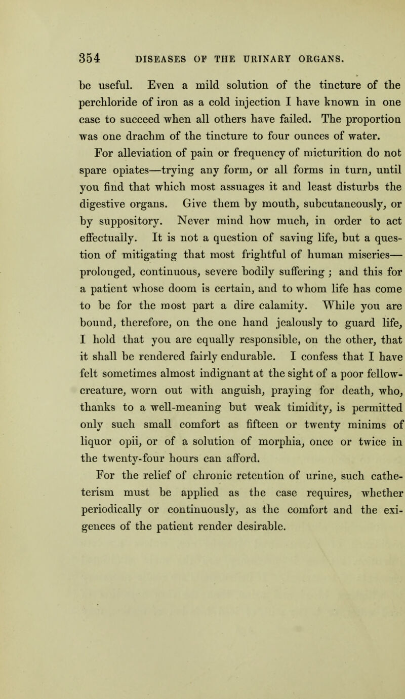 be useful. Even a mild solution of the tincture of the perchloride of iron as a cold injection I have known in one case to succeed when all others have failed. The proportion was one drachm of the tincture to four ounces of water. For alleviation of pain or frequency of micturition do not spare opiates—trying any form_, or all forms in turn^ until you find that which most assuages it and least disturbs the digestive organs. Give them by mouth, subcutaneously, or by suppository. Never mind how much, in order to act efifectually. It is not a question of saving life, but a ques- tion of mitigating that most frightful of human miseries— prolonged, continuous, severe bodily suffering ; and this for a patient whose doom is certain, and to whom life has come to be for the most part a dire calamity. While you are bound, therefore, on the one hand jealously to guard life, I hold that you are equally responsible, on the other, that it shall be rendered fairly endurable. I confess that I have felt sometimes almost indignant at the sight of a poor fellow- creature, worn out with anguish, praying for death, who, thanks to a well-meaning but weak timidity, is permitted only such small comfort as fifteen or twenty minims of liquor opii, or of a solution of morphia, once or twice in the twenty-four hours can afford. For the relief of chronic retention of urine, such cathe- terism must be applied as the case requires, whether periodically or continuously, as the comfort and the exi- gences of the patient render desirable.