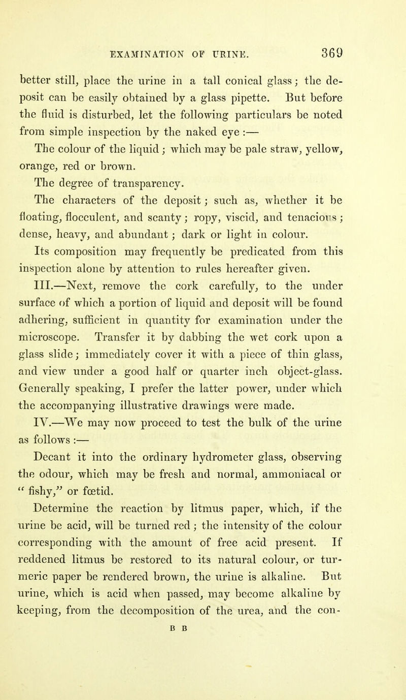 better stilly place the urine in a tall conical glass; the de- posit can be easily obtained by a glass pipette. But before the fluid is disturbed, let the following particulars be noted from simple inspection by the naked eye :— The colour of the liquid ; which may be pale straw, yellow, orange, red or brown. The degree of transparency. The characters of the deposit; such as, whether it be floating, flocculent, and scanty; ropy, viscid, and tenaciors; dense, heavy, and abundant; dark or light in colour. Its composition may frequently be predicated from this inspection alone by attention to rules hereafter given. III. —Next, remove the cork carefully, to the under surface of which a portion of liquid and deposit will be found adhering, sufficient in quantity for examination under the microscope. Transfer it by dabbing the wet cork upon a glass slide; immediately cover it with a piece of thin glass^ and view under a good half or quarter inch object-glass. Generally speaking, I prefer the latter power, under which the accompanying illustrative drawings were made. IV. —We may now proceed to test the bulk of the urine as follows :— Decant it into the ordinary hydrometer glass, observing the odour, which may be fresh and normal, ammoniacal or  fishy,'' or foetid. Determine the reaction by litmus paper, which, if the urine be acid, will be turned red; the intensity of the colour corresponding with the amount of free acid present. If reddened litmus be restored to its natural colour, or tur- meric paper be rendered brown, the urine is alkaline. But urine, which is acid when passed, may become alkaline by keeping, from the decomposition of the urea, and the con- B B