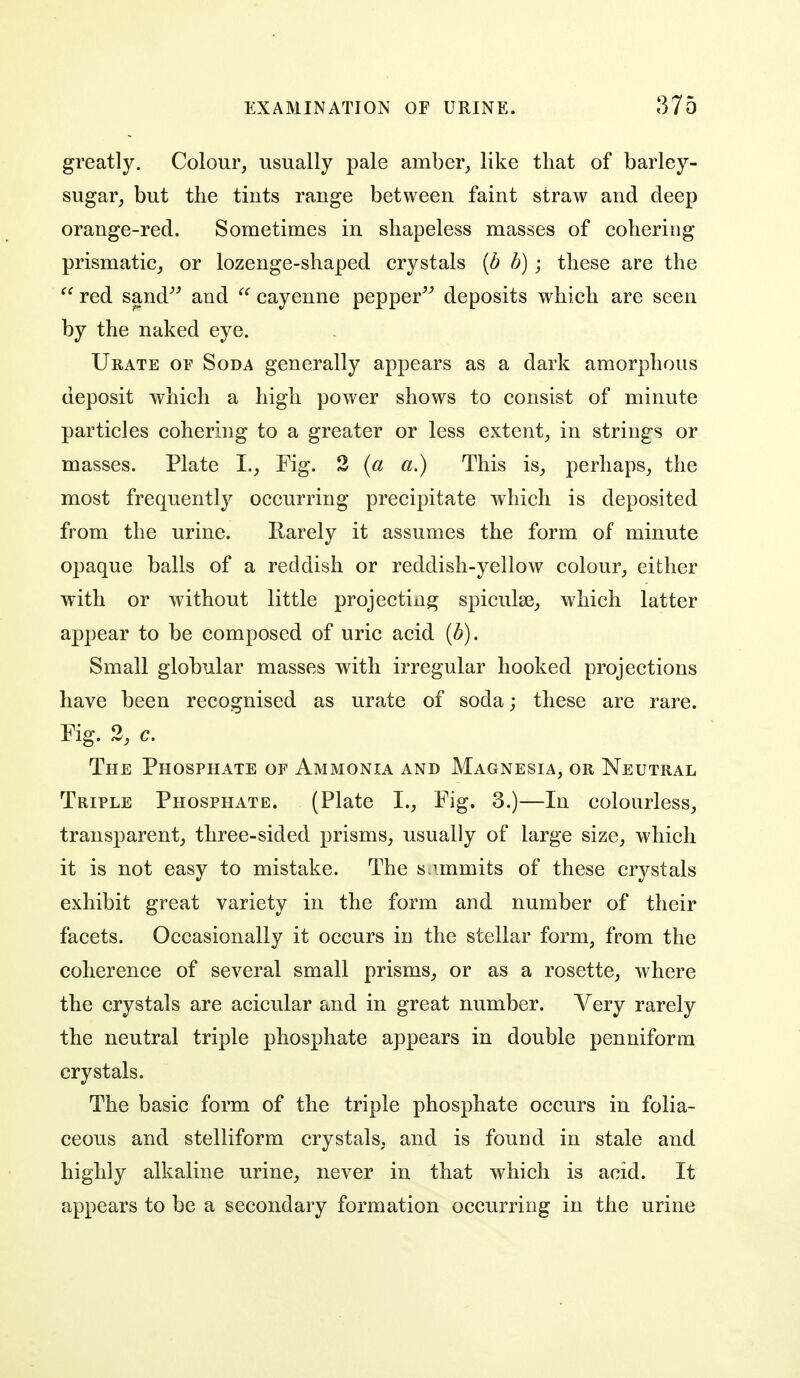 greatly. Colour, usually pale amber, like that of barley- sugar, but the tiuts range between faint straw and deep orange-red. Sometimes in shapeless masses of cohering prismatic, or lozenge-shaped crystals [b b); these are the  red sand^^ and cayenne pepper^^ deposits which are seen by the naked eye. Urate of Soda generally appears as a dark amorphous deposit which a high power shows to consist of minute particles cohering to a greater or less extent, in strings or masses. Plate I., Fig. 2 {a a.) This is, perhaps, the most frequently occurring precipitate which is deposited from the urine. Rarely it assumes the form of minute opaque balls of a reddish or reddish-yellow colour, either with or without little projecting spiculse, which latter appear to be composed of uric acid {b). Small globular masses with irregular hooked projections have been recognised as urate of soda; these are rare. Fig. 2, c. The Phosphate of Ammonia and Magnesia, or Neutral Triple Phosphate. (Plate I., Fig. 3.)—In colourless, transparent, three-sided prisms, usually of large size, which it is not easy to mistake. The s.immits of these crystals exhibit great variety in the form and number of their facets. Occasionally it occurs in the stellar form, from the coherence of several small prisms, or as a rosette, where the crystals are acicular and in great number. Very rarely the neutral triple phosphate appears in double penniform crystals. The basic form of the triple phosphate occurs in folia- ceous and stelliform crystals, and is found in stale and highly alkaline urine, never in that which is acid. It appears to be a secondary formation occurring in the urine