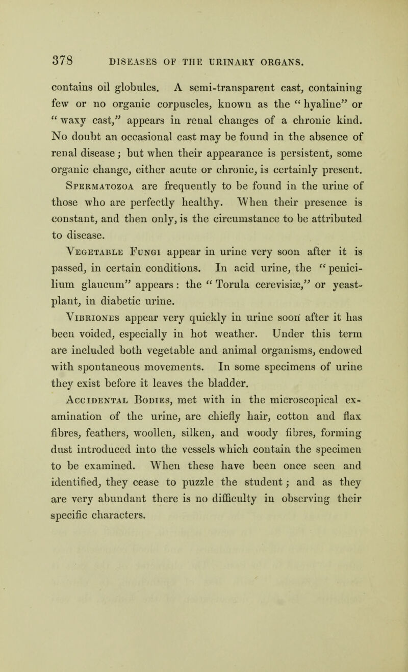 contains oil globules. A semi-transparent cast, containing few or no organic corpuscles, known as the hyaline or  waxy cast/^ appears in renal changes of a chronic kind. No doubt an occasional cast may be found in the absence of renal disease; but when their appearance is persistent, some organic change, either acute or chronic, is certainly present. Spermatozoa are frequently to be found in the urine of those who are perfectly healthy. When their presence is constant, and then only, is the circumstance to be attributed to disease. Vegetable Fungi appear in urine very soon after it is passed, in certain conditions. In acid urine, the  penici- lium glaucum appears: the  Torula cerevisise,'^ or yeast- plant, in diabetic urine. ViBRioNES appear very quickly in urine soon after it has been voided, especially in hot weather. Under this term are included both vegetable and animal organisms, endowed with spontaneous movements. In some specimens of urine they exist before it leaves the bladder. Accidental Bodies, met with in the microscopical ex- amination of the urine, are chiefly hair, cotton and flax fibres, feathers, woollen, silken, and woody fibres, forming dust introduced into the vessels which contain the specimen to be examined. When these have been once seen and identified, they cease to puzzle the student; and as they are very abundant there is no difficulty in observing their specific characters.