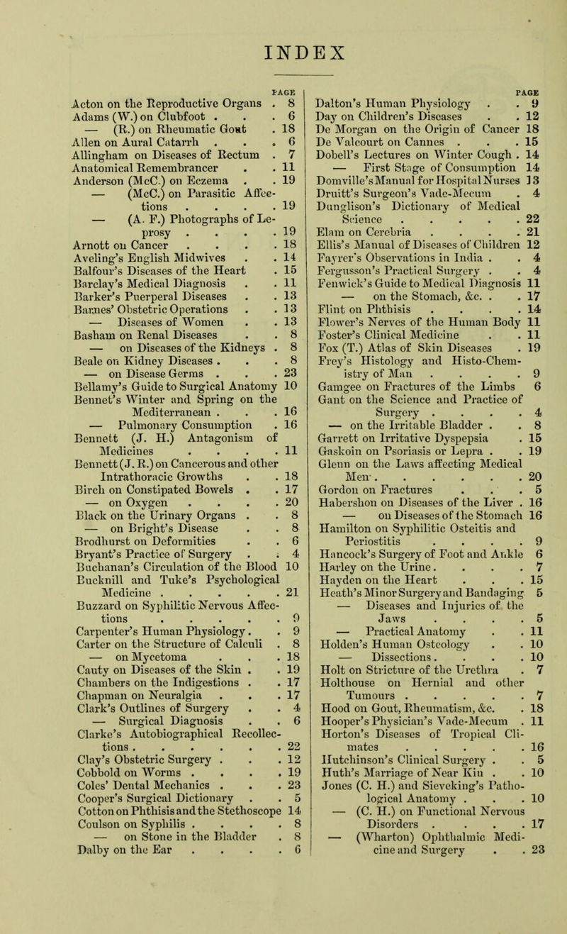 PAGE Acton on the Reproductive Organs . 8 Adams (W.) on Clubfoot . . .6 — (R.) on Rheumatic Gout . 18 Allen on Aural Catarrh . . » 6 Allingham on Diseases of Rectum . 7 Anatomical Remembrancer . . 11 Anderson (McC ) on Eczema . . 19 — (McC.) on Parasitic Affec- tions . . . .19 — (A. F.) Photographs of Le- prosy . . . .19 Arnott on Cancer . . . .18 Aveling's English Midwives . . 14 Balfour's Diseases of the Heart . 15 Barclay's Medical Diagnosis . . 11 Barker's Puerperal Diseases . . 13 Barnes' Obstetric Operations . .13 — Diseases of Women . . 13 Basham on Renal Diseases . . 8 — on Diseases of the Kidneys . 8 Beale on Kidney Diseases . . .8 — on Disease Germs . . .23 Bellamy's Guide to Surgical Anatomy 10 Bennet's Winter and Spring on the Mediterranean . . .16 — Pulmonary Consumption . 16 Bennett (J. H.) Antagonism of Medicines . . . .11 Bennett (J. R.) on Cancerous and other Intrathoracic Growths . . 18 Birch on Constipated Bowels . . 17 — on Oxygen . . . .20 Black on the Urinary Organs . . 8 — on Bright's Disease . . 8 Brodhurst on Deformities . . 6 Bryant's Practice of Surgery . . 4 Buchanan's Circulation of the Blood 10 Bucknill and Tuke's Psychological Medicine 21 Buzzard on Syphilitic Nervous Affec- tions 9 Carpenter's Human Physiology. . 9 Carter on the Structure of Calculi . 8 — on Mycetoma . . .18 Cauty on Diseases of the Skin . . 19 Cliambers on the Indigestions . . 17 Chapman on Neuralgia . . .17 Clark's Outlines of Surgery . . 4 — Surgical Diagnosis . . 6 Clarke's Autobiographical Recollec- tions 22 Clay's Obstetric Surgery . . .12 Cobbold on Worms . . . .19 Coles' Dental Mechanics . . .23 Cooper's Surgical Dictionary . . 5 Cotton on Phthisis and the Stethoscope 14 Coulson on Syphilis . . . .8 — on Stone in the Bladder . 8 Dalby on the Ear .... 6 PAGE Dalton's Human Physiology . . 9 Day on Children's Diseases . . 12 De Morgan on the Origin of Cancer 18 De Valcourt on Cannes . . .15 Dobell's Lectures on Winter Cough . 14 — First Stnge of Consumption 14 Domville's Manual for Hospital Nurses ] 3 Druitt's Surgeon's Vadc-Mccum . 4 Dunglison's Dictionary of Medical Science 22 Elam on Cerebria . . . .21 Ellis's Manual of Diseases of Children 12 Fayrcr's Observations in India . . 4 Fergusson's Practical Surgery . . 4 Fenvvick's Guide to Medical Diagnosis 11 — on the Stomach, &c. . . 17 Flint on Phthisis . . . .14 Flower's Nerves of the Human Body 11 Foster's Clinical Medicine . . 11 Fox (T.) Atlas of Skin Diseases . 19 Frey's Histology and Histo-Chem-  istry of Man .... 9 Gamgee on Fractures of the Limbs 6 Gant on the Science and Practice of Surgery . . . .4 — on the Irritable Bladder . . 8 Garrett on Irritative Dyspepsia . 15 Gaskoin on Psoriasis or Lepra . . 19 Glenn on the Laws affecting Medical Men- 20 Gordon on Fractures . . .5 Habershon on Diseases of the Liver . 16 — on Diseases of the Stomach 16 Hamilton on Syphilitic Osteitis and Periostitis .... 9 Hancock's Surgery of Foot and Ankle 6 Harley on the Urine... .7 Hayden on the Heart . . .15 Heath's Minor Surgery and Bandaging 5 — Diseases and Injuries of the Jaws . . . .5 — Practical Anatomy . . 11 Holden's Human Osteology . . 10 — Dissections. . . .10 Holt on Stricture of the Urethra . 7 Holthouse on Hernial and other Tumours 7 Hood on Gout, Rheumatism, &c. . 18 Hooper's Physician's Vade-Mecum . 11 Horton's Diseases of Tropical Cli- mates 16 Hutchinson's Clinical Surgery . . 5 Huth's Mai-riage of Near Kin . . 10 Jones (C. H.) and Sieveking's Patho- logical Anatomy . . .10 — (C. H.) on Functional Nervous Disorders . . . .17 — (Wharton) Ophthalmic Medi- cine and Surgery . . 23