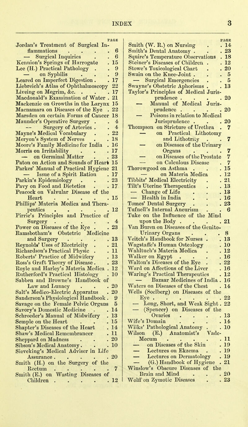 PAGE Jordan's Treatment of Surgical In- flammations . . . .6 — Surgical Inquiries . . 6 Kennion's Springs of Harrogate . 15 Lee (H.) Practical Pathology . . 9 — on Syphilis . . .9 Leared on Imperfect Digestion . . 17 Liebreich's Atlas of Ophthalmoscopy 22 Liveing on Megrim, &c. . . .17 Macdonald's Examination of Water . 21 Mackenzie on Growths in the Larynx 15 Macnamara on Diseases of the Eye . 22 Marsden on certain Forms of Cancer 18 Maunder's Operative Surgery . . 4 — Surgery of Arteries . . 4< Mayne's Medical Vocabulary . . 22 Meryon's System of Nerves . .18 Moore's Family Medicine for India . 16 Morris on Irritability . . .17 — on Germinal Matter . . 23 Paton on Action and Sounds of Hear! 15 Parkes' Manual of Practical Hygiene 21 — Issue of a Spirit Ration . 17 Parkin's Epidemiology . . .23 Pavy on Food and Dietetics . .17 Peacock on Valvular Disease of the Heart 15 Phillips' Materia Medica and Thera- peutics 12 Pirrie's Principles and Practice of Surgery 4 Power on Diseases of the Eye . . 23 Ramsbotham's Obstetric Medicine and Surgery . . . .13 Reynolds' Uses of Electricity . . 21 Richardson's Practical Physic . .11 Roberts' Practice of Midwifery . 13 Ross's Graft Theory of Disease . . 23 Royle and Harley's Materia Medica . 12 Rutherford's Practical Histology . 10 Sabben and Browne's Handbook of Law and Imnacy . . .20 Salt's Medico-Electric Apparatus . 20 Sanderson's Physiological Handbook . 9 Savage on the Female Pelvic Organs 5 Savory's Domestic Medicine . . 14 Schroeder's Manual of Midwifery . 13 Semple on the Heart . . .15 Shapter's Diseases of the Heart . 14 Shaw's Medical Remembrancer . 11 Sheppard on Madness . . .20 Sibson's Medical Anatomy. . .10 Sieveking's Medical Adviser in Life Assurance 20 Smith (H.) on the Surgery of the Rectum 7 Smith (E.) on Wasting Diseases of Children 12 PAGE Smith (W. R.) on Nursing . . 14 Smith's Dental Anatomy . . .23 Squire's Temperature Observations . 18 Steiner's Diseases of Children . . 12 Stowe's Toxicological Chart . . 20 Swain on the Knee-Joint . . .5 — Surgical Emergencies . . 5 Swayne's Obstetric Aphorisms . . 13 Taylor's Principles of Medical Juris- prudence . . . .20 — Manual of Medical Juris- prudence . . . .20 — Poisons in relation to Medical Jurisprudence . . .20 Thompson on Stricture of Urethra . 7 — on Practical Lithotomy and Lithotrioy . . 7 — on Diseases of the Urinary Organs . . .7 — on Diseases of the Prostate 7 ■— on Calculous Disease . 7 Thorowgood on Asthma . . .15 — on Materia Medica . 12 Tibbits' Medical Electricity . . 21 Tilt's Uterine Therapeutics . . 13 — Change of Life . . .13 — Health in India . . .16 Tomes' Dental Surgery . . .23 Tufnell's Internal Aneurism . . 6 Tuke on the Influence of the Mind upon the Body . . . .21 Van Bur en on Diseases of the Genito- urinary Organs . . .8 Veitch's Handbook for Nurses . .13 Wagstaffe's Human Osteology . 10 Wahltuch's Materia Medica . . 12 Walker on Egypt . . . .16 Walton's Diseases of the Eye . . 22 Ward on Aff'ections of the Liver . 16 Waring's Practical Therapeutics . 12 — Bazaar Medicines of India . 16 Waters on Diseases of the Chest . 14 Wells (Soclberg) on Diseases of the Eye 22 — Long, Short, and Weak Sight. 22 — (Spencer) on Diseases of the Ovaries . . . .13 Wife's Domain . . . .14 Wilks' Pathological Anatomy . .10 Wilson (E.) Anatomist's Vade- Mecum 11 — on Diseases of the Skin . 19 — Lectures on Ekzema . . 19 — Lectures on Dermatology . 19 — (G.) Handbook of Hygiene . 21 Winslow's Obscure Diseases of the Brain and Mind . . .20 Wolff on Zymotic Diseases . . 23