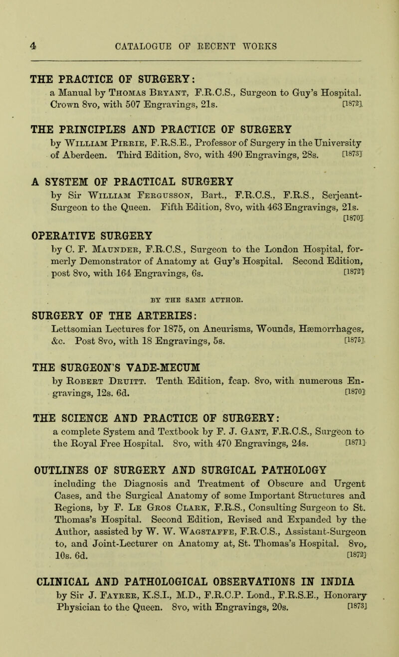 THE PRACTICE OF SURGERY: a Manual by Thomas Bryant, F.R.C.S., Surgeon to Guy's Hospital. Crown 8vo, with 507 Engravings, 21s. [^8721 THE PRINCIPLES AND PRACTICE OF SURGERY by William Pieeie, F.R.S.E., Professor of Surgery in tlie University of Aberdeen. Third Edition, 8vo, with 490 Engravings, 28s. [^873] A SYSTEM OF PRACTICAL SURGERY by Sir William Fergusson, Bart., F.R.O.S., F.R.S., Seijeant- Surgeon to the Queen. Fifth Edition, 8vo, with 463 Engravings, 21s. [1870J OPERATIVE SURGERY by C. F. Maunder, F.R.C.S., Surgeon to the London Hospital, for- merly Demonstrator of Anatomy at Guy's Hospital. Second Edition, post 8vo, with 164 Engravings, 6s. [18721 BY THE SAME AITTHOE. SURGERY OF THE ARTERIES: Lettsomian Lectures for 1875, on Aneurisms, Wounds, Haemorrhages, &c. Post 8vo, with 18 Engravings, 58. [18751, THE SURGEON'S VADE-MECUM by Robert Drtjitt. Tenth Edition, fcap. 8vo, with numerous En- gravings, 12s. 6d. - [1870] THE SCIENCE AND PRACTICE OF SURGERY: a complete System and Textbook by F. J. Gant, F.E-.C.S., Siirgieon to the Royal Free Hospital. 8vo, with 470 Engravings, 24s. [I87i] OUTLINES OF SURGERY AND SURGICAL PATHOLOGY including the Diagnosis and Treatment of Obscure and Urgent Cases, and tbe Surgical Anatomy of some Important Structures and Regions, by F. Le Gros Clark, F.R.S., Consulting Surgeon to St. Thomas's Hospital. Second Edition, Revised and Expanded by the Author, assisted by W. W. Wagstaffe, F.R.C.S., Assistant-Surgeon to, and Joint-Lecturer on Anatomy at, St. Thomas's Hospital. 8vo,. 10s. 6d. [1872] CLINICAL AND PATHOLOGICAL OBSERVATIONS IN INDIA by Sir J. Fayrer, K.S.I., M.D., F.R.C.P. Lond., F.R.S.E., Honorary Physician to the Queen. 8vo, with Engravings, 20s. [1873J