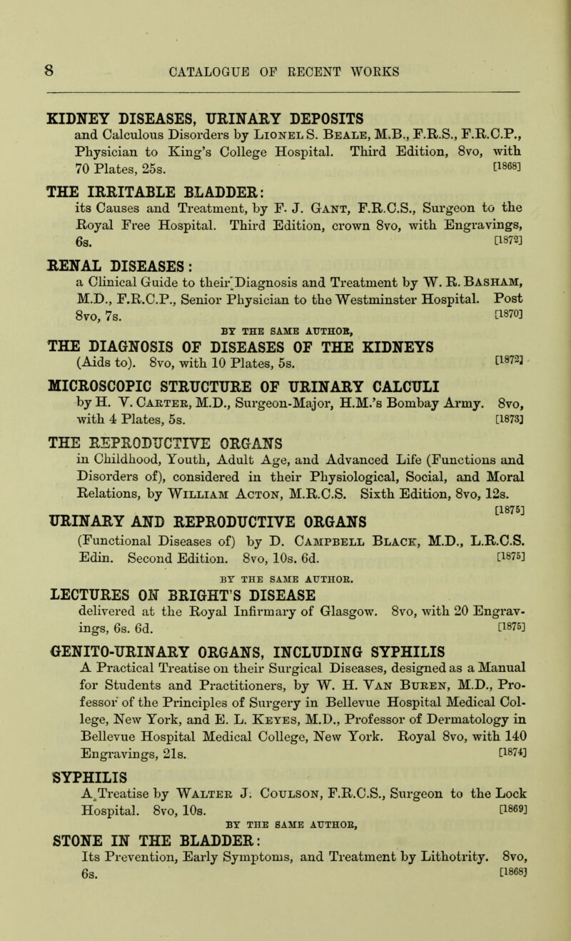 KIDNEY DISEASES, URINARY DEPOSITS and Calculous Disorders by Lionel S. Beale, M.B., F.R.S., F.R.C.P., Physician to King's College Hospital. Third Edition, 8vo, with 70 Plates, 25s. ti868] THE IRRITABLE BLADDER: its Causes and Treatment, by F. J. Gant, F.R.C.S., Surgeon to the Royal Free Hospital. Third Edition, crown 8vo, with Engravings, 6s. [1872] RENAL DISEASES: a Clinical Guide to their^Diagnosis and Treatment by W. R. Basham, M.D., F.R.C.P., Senior Physician to the Westminster Hospital. Post 8vo, 7s. C1870] BY THE SAME AUTHOB, THE DIAGNOSIS OF DISEASES OF THE KIDNEYS (Aids to). Svo, with 10 Plates, 5s. ti8723 MICROSCOPIC STRUCTURE OF URINARY CALCULI by H. Y. Carter, M.D., Surgeon-Major, H.M.'s Bombay Army. Svo, with 4 Plates, 5s. [1873] THE REPRODUCTIVE ORGANS in Childhood, Youth, Adult Age, and Advanced Life (Functions and Disorders of), considered in their Physiological, Social, and Moral Relations, by William Acton, M.R.C.S. Sixth Edition, Svo, 12s. [1875] URINARY AND REPRODUCTIVE ORGANS (Functional Diseases of) by D. Campbell Black, M.D., L.R.C.S. Edin. Second Edition. Svo, 10s. 6d. [1875] BY THE SAME AUTHOE. LECTURES ON BRIGHT'S DISEASE delivered at the Royal Infirmary of Glasgow. Svo, with 20 Engrav- ings, 6s. 6d. [1875] OENITO-URINARY ORGANS, INCLUDING SYPHILIS A Practical Treatise on their Surgical Diseases, designed as a Manual for Students and Practitioners, by W. H. Van Buren, M.D., Pro- fessor of the Principles of Surgery in Bellevue Hospital Medical Col- lege, New York, and E. L. Keyes, M.D., Professor of Dermatology in Bellevue Hospital Medical College, New York. Royal Svo, with 140 Engravings, 21s. [1874] SYPHILIS A^Treatise by Walter J. Coulson, F.R.C.S., Surgeon to the Lock Hospital. Svo, 10s. [1869] BY THE SAME ArTHOE, STONE IN THE BLADDER: Its Prevention, Early Symptoms, and Treatment by Lithotrity. Svo, 6s. [18683