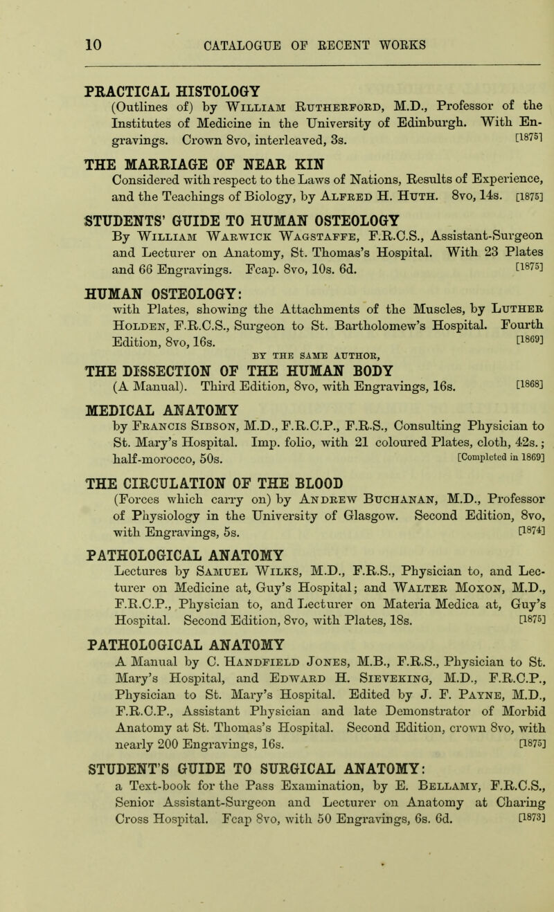 PRACTICAL HISTOLOGY (Outlines of) by William Rutherford, M.D., Professor of tlie Institutes of Medicine in tlie University of Edinburgh. With En- gravings. Crown 8vo, interleaved, 3s. Lisi^'] THE MARRIAGE OF NEAR KIN Considered with respect to the Laws of Nations, Results of Experience, and the Teachings of Biology, by Alfred H. Huth. 8vo, 14s. [1875] STUDENTS' GUIDE TO HUMAN OSTEOLOGY By William Warwick Wagstaffe, F.R.C.S., Assistant-Surgeon and Lecturer on Anatomy, St. Thomas's Hospital. With 23 Plates and 66 Engravings. Fcap. 8vo, 10s. 6d. ti875] HUMAN OSTEOLOGY: with Plates, showing the Attachments of the Muscles, by Luther HoLDEN, F.R.C.S., Surgeon to St. Bartholomew's Hospital. Fourth Edition, Svo, 16s. ti869] BY THE SAME ATJTHOE, THE DISSECTION OF THE HUMAN BODY (A Manual). Third Edition, Svo, with Engravings, 16s. ti868] MEDICAL ANATOMY by Francis Sibson, M.D., F.R.C.P., F.R.S., Consulting Physician to St. Mary's Hospital. Imp. folio, with 21 coloured Plates, cloth, 42s.; half-morocco, 50s. [Completed in 1869] THE CIRCULATION OF THE BLOOD (Forces which carry on) by Andrew Buchanan, M.D., Professor of Physiology in the University of Glasgow. Second Edition, Svo, with Engravings, 5s. ^1874] PATHOLOGICAL ANATOMY Lectures by Samuel Wilks, M.D., F.R.S., Physician to, and Lec- turer on Medicine at, Guy's Hospital; and Walter Moxon, M.D., F.R.C.P., Physician to, and Lecturer on Materia Medica at, Guy's Hospital. Second Edition, Svo, with Plates, 18s. [1875] PATHOLOGICAL ANATOMY A Manual by C. Handfield Jones, M.B., F.R.S., Physician to St. Mary's Hospital, and Edward H, Sieveking, M.D., F.R.C.P., Physician to St. Mary's Hospital. Edited by J. F. Payne, M.D., F.R.C.P., Assistant Physician and late Demonstrator of Morbid Anatomy at St. Thomas's Hospital. Second Edition, crown Svo, with nearly 200 Engravings, 16s. [1875] STUDENT'S GUIDE TO SURGICAL ANATOMY: a Text-book for the Pass Examination, by E. Bellamy, F.R.C.S., Senior Assistant-Surgeon and Lecturer on Anatomy at Charing Cross Hospital. Fcap Svo, with 50 Engravings, 6s. 6d. [1873]