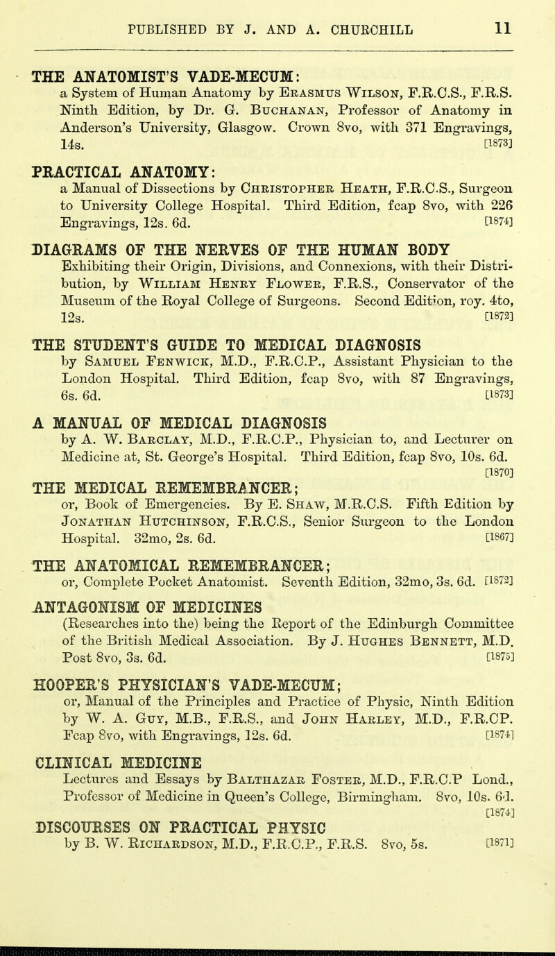 THE ANATOMIST'S VADE-MECUM: a System of Human Anatomy by Erasmus Wilson, F.R.C.S., F.R.S. ^^intli Edition, by Dr. G. Buchanan, Professor of Anatomy in Anderson's University, Glasgow, Crown 8vo, with 371 Engravings, 14s. [1873] PRACTICAL ANATOMY: a Manual of Dissections by Christopher Heath, F.R.C.S., Surgeon to University College Hospital. Third Edition, fcap 8vo, with 226 Engravings, 12s. 6d. ti874] DIAGRAMS OE THE NERVES OF THE HUMAN BODY Exhibiting their Origin, Divisions, and Connexions, with their Distri- bution, by William Henry Flower, F.R.S., Conservator of the Museum of the Royal College of Surgeons. Second Edib'on, roy. 4to, 12s. [1873] THE STUDENT'S GUIDE TO MEDICAL DIAGNOSIS by Samuel Fenv^^ick, M.D., F.R.O.P., Assistant Physician to the London Hospital. Third Edition, fcap 8vo, with 87 Engravings, 6s. 6d. [1873] A MANUAL OF MEDICAL DIAGNOSIS by A. W. Barclay, M.D., F.R.C.P., Physician to, and Lecturer on Medicine at, St. George's Hospital. Third Edition, fcap 8vo, 10s. 6d. [1870] THE MEDICAL REMEMBRANCER; or, Book of Emergencies. By E. Shaw, M.R.C.S. Fifth Edition by Jonathan Hutchinson, F.R.C.S., Senior Surgeon to the London Hospital. 32mo, 2s. 6d. [1867] THE ANATOMICAL REMEMBRANCER; or, Complete Pocket Anatomist. Seventh Edition, 32mo, 3s. 6d. [1873] ANTAGONISM OF MEDICINES (Researches into the) being the Report of the Edinburgh Committee of the British Medical Association. By J. Hughes Bennett, M.D. Post 8vo, 3s. 6d. [1875] HOOPER'S PHYSICIAN'S VADE-MECUM; or. Manual of the Principles and Practice of Physic, Ninth Edition by W. A. Guy, M.B., F.R.S., and John Harley, M.D., F.R.CP. Fcap 8vo, with Engravings, 12s. 6d. [187^1 CLINICAL MEDICINE Lectures and Essays by Balthazar Foster, M.D., F.R.CP Lond., Professor of Medicine in Queen's College, Birmingham. 8vo, 10s. 6d. [1874] DISCOURSES ON PRACTICAL PHYSIC by B. W. Richardson, M.D., F.R.CP., F.R.S. 8vo, 5s. [Wi]