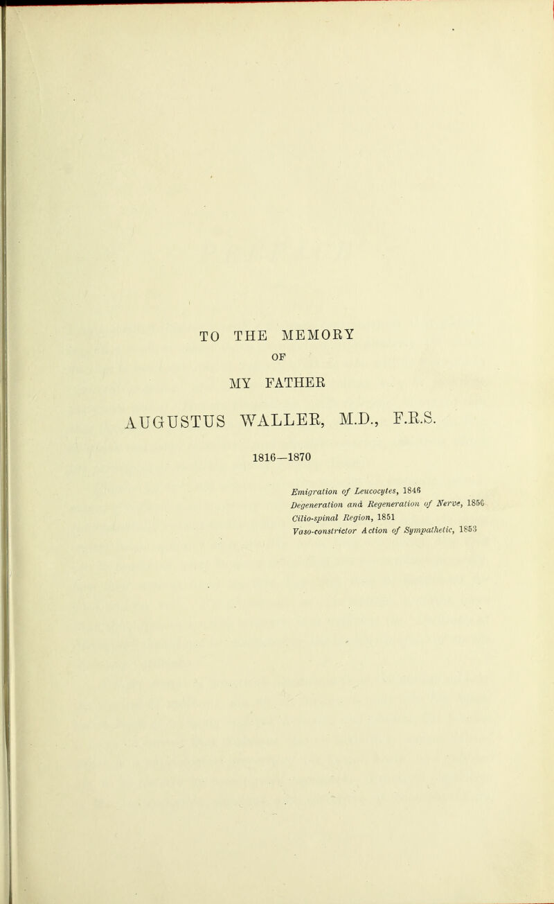 TO THE MEMORY OP MY FATHER AUGUSTUS WALLEE, M.D., F.E.S. 1816—1870 Emigration of Leucocytes, 1846 Degeneration and Regeneration of Nerve, 185G Cilio-spinal Region, 1851 Vaso-constrictor Action of Sympathetic, 1853