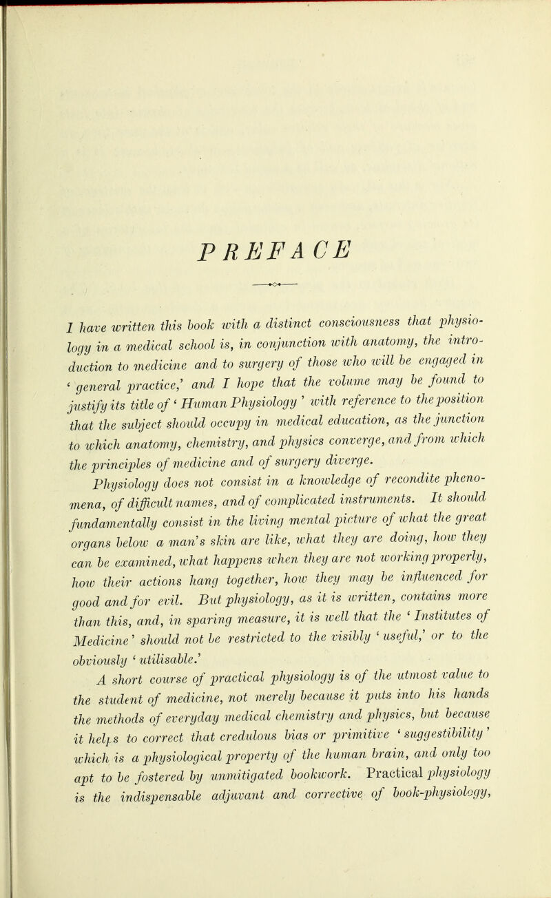 P REFACE 1 have written this hook with a distinct consciousness that physio- logy in a medical school is, in conjunction ivith anatomy, the intro^ duction to medicine and to surgery of those icho ivill he engaged in ' general practice; and I hope that the volume may he found to justify its title of'Human Physiology ' ivith reference to the position that the subject should occupy in medical education, as the junction to which anatomy, chemistry, and physics converge, and from wliich the principles of medicine and of surgery diverge. Physiology does not consist in a knotvledge of recondite pheno- mena, of difficult names, and of complicated instruments. It should fundamentally consist in the living mental picture of what the great organs helow a man's skin are like, ivhat they are doing, how they can be examined, what happens when they are not working properly, how their actions hang together, how they may be influenced for good and for evil. But physiology, as it is ivritten, contains more than this, and, in sparing measure, it is well that the ' Institutes of Medicine' shoidd not be restricted to the visibly ' useful,' or to the obviously ' utilisable.' A short course of practical physiology is of the utmost value to the student of medicine, not merely because it puts into his hands the methods of everyday medical chemistry and physics, but because ithelfs to correct that credulous bias or primitive 'suggestibility' ivhich is a physiological property of the human brain, and only too apt to be fostered by unmitigated bookivork. Practical physiology is the indispensable adjuvaiit and corrective of book-physiology,