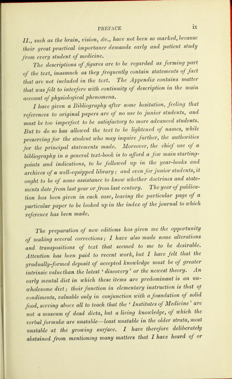 II., such as the brain, vision, cC-c, have not been so marked, because their great practical importance demands early and patient study from every student of medicine. The descriptions of figures are to be regarded as forming part of the text, inasmuch as they frequently contain statements of fact that are 7iot included in the text. The Appendix contains matter that was felt to interfere with continuity of description in the main account of physiological phenomena. I have given a Bibliography after some hesitation, feeling that references to original papers are of no use to junior students, and must be too imperfect to be satisfactory to more advanced students. But to do so has allowed the text to be lightened of 7iames, while preserving for the student ivho may inquire further, the authorities for the principal statements made. Moreover, the chief use of a bibliography in a general text-book is to afford a few main starting- points and indications, to be followed up in the year-books and archives of a well-equipped library; and even for junior stud e7its, it ought to be of some assistance to knoiv whether doctrines and state- ments date from last year or from last century. The year of publica- tion has been given in each case, leaving the particular page of a particular paper to be looked up in the index of the journal to which reference has been made. The preparation of new editions has given me the opportuynty of making several corrections; I have also made some alterations and transpositions of text that seemed to me to be desirable. Attention has been paid to recent work, but I have felt that the gradually-formed deposit of accepted knowledge must be of greater intrinsic value than the latest ' discovery ' or the newest theory. An early mental diet in which these items are predominant is an un- ivholesome diet; their function in elementary instruction is that of condiments, valuable only in conjunction tvith a foundation of solid food, serving above all to teach that the ' Institutes of Medicine ' are not a museum of dead dicta, but a living knoivledge, of which the verbal formulcE are unstable—least unstable in the older strata, most unstable at the growing surface. I have therefore deliberately abstained from mentioning many matters that I have heard of or