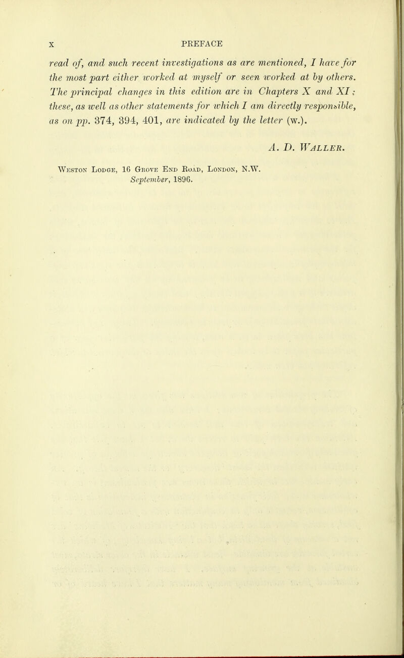 read of, and such recent investigations as are mentioned, I have for the most part either worked at myself or seen ivorked at by others. The principal changes in this edition are in Chapters X and XI ; these, as iveJl as other statements for tvhich I am directly responsiblej as on pp. 374, 394, 401, are indicoMd by the letter (w.). A. B. Waller. Weston Lodge, 16 Geove End Eoad, London, N.W. Septemler, 1896.