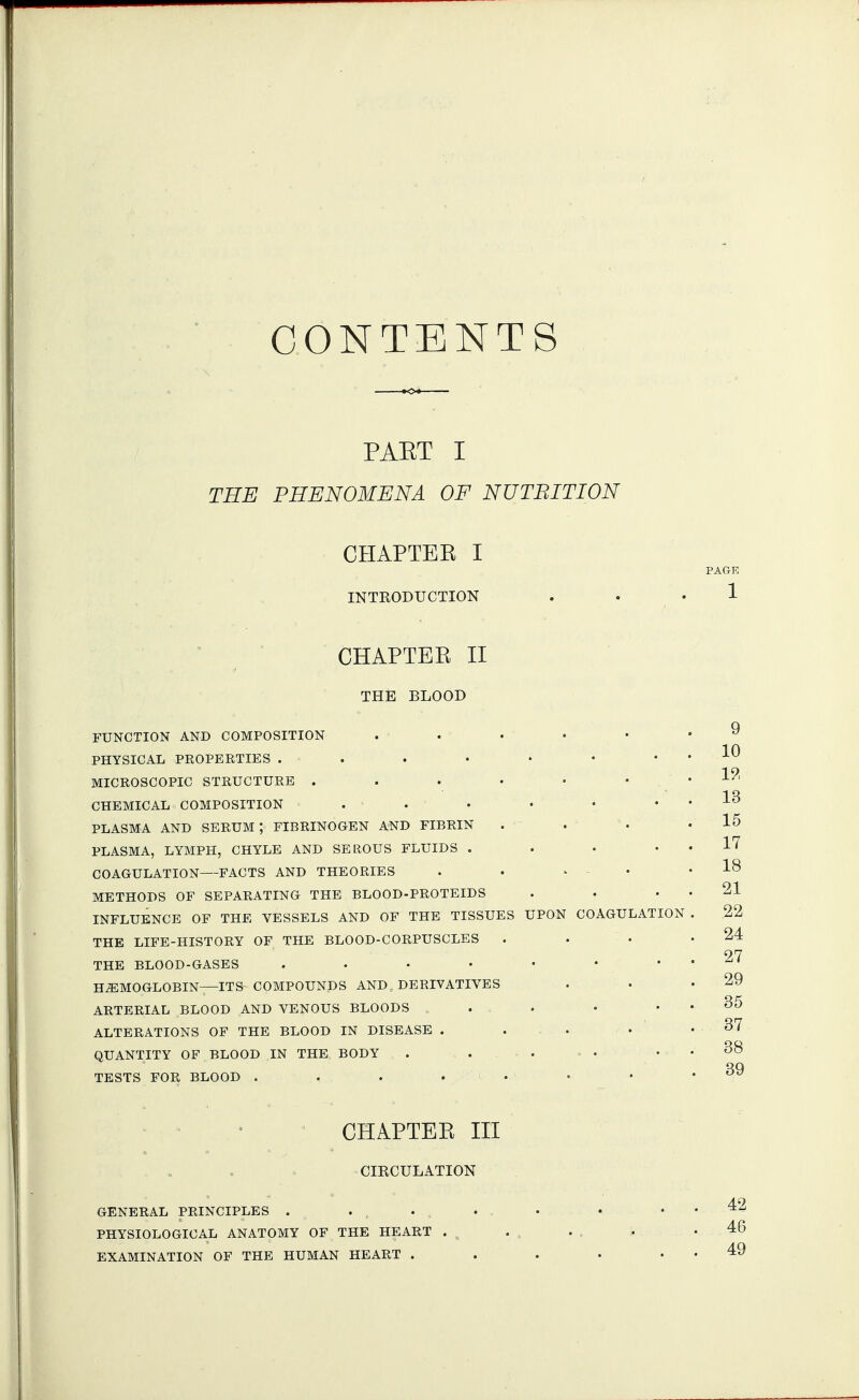 CONTENTS PAET I THE PHENOMENA OF NUTBITION CHAPTER I PAGK INTRODUCTION . . • 1  ' CHAPTER II THE BLOOD FUNCTION AND COMPOSITION . . • • • .9 PHYSICAL PROPERTIES . . . • • • . . 10 1 9 MICROSCOPIC STRUCTURE . . • • • • .J-/- CHEMICAL COMPOSITION . . . • • . . J-O PLASMA AND SERUM ; FIBRINOGEN AND FIBRIN . - . ■ ' • .15 PLASMA, LYMPH, CHYLE AND SEROUS FLUIDS . • • . . 17 COAGULATION—FACTS AND THEORIES . . ^ • .18 METHODS OF SEPARATING THE BLOOD-PROTEIDS . . . . 21 INFLUENCE OF THE VESSELS AND OF THE TISSUES UPON COAGULATION . 22 THE LIFE-HISTORY OF THE BLOOD-CORPUSCLES . . • .24 THE BLOOD-GASES . . • • • • . . 27 HEMOGLOBIN—ITS COMPOUNDS AND, DERIVATIVES . • .29 ARTERIAL BLOOD AND VENOUS BLOODS . . • . . 35 ALTERATIONS OF THE BLOOD IN DISEASE . . . . . 37 QUANTITY OF BLOOD IN THE BODY . . , . , . . . 38 TESTS FOR BLOOD . . . , , i . • • . ov CHAPTER III CIRCULATION GENERAL PRINCIPLES . ... . • . . 42 PHYSIOLOGICAL ANATOMY OF THE HEART . , . , . , ;. . 46 EXAMINATION OF THE HUMAN HEART . . . . . . 49