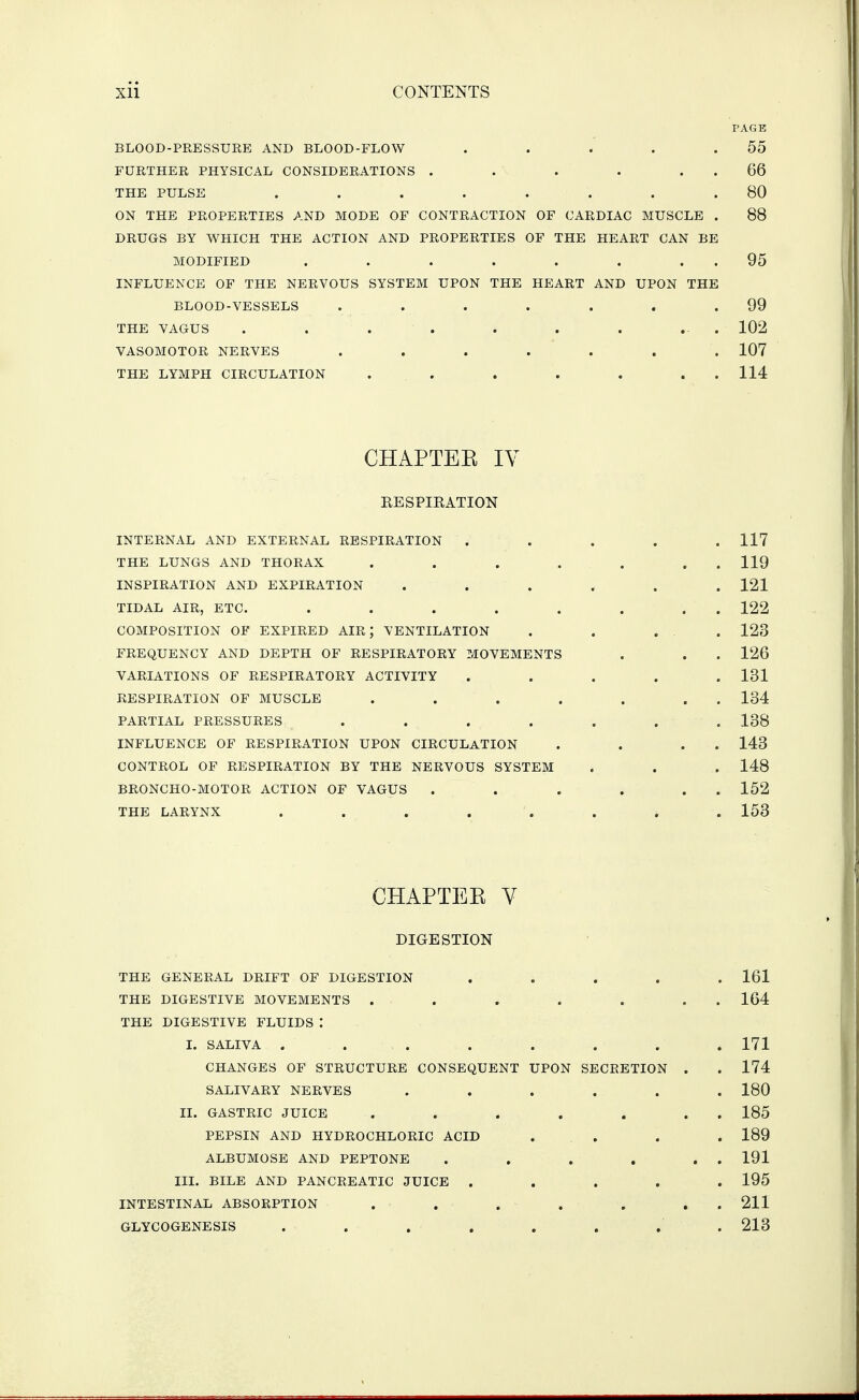 PAGE BLOOD-PRESSURE AND BLOOD-FLOW . . . . .55 FURTHER PHYSICAL CONSIDERATIONS . . . . . . 66 THE PULSE . . . . . . . .80 ON THE PROPERTIES AND MODE OF CONTRACTION OF CARDIAC MUSCLE . 88 DRUGS BY WHICH THE ACTION AND PROPERTIES OF THE HEART CAN BE MODIFIED . . . . . . . . 95 INFLUENCE OF THE NERVOUS SYSTEM UPON THE HEART AND UPON THE BLOOD-VESSELS . . . . . . .99 THE VAGUS . . . . . . . ... 102 VASOMOTOR NERVES ....... 107 THE LYMPH CIRCULATION . . . . . . . 114 CHAPTEE IV EESPIKATION INTERNAL AND EXTERNAL RESPIRATION . . . . . 117 THE LUNGS AND THORAX . . . . . . . 119 INSPIRATION AND EXPIRATION ...... 121 TIDAL AIR, ETC. . . . . . . . . 122 COMPOSITION OF EXPIRED AIR; VENTILATION . . ... 123 FREQUENCY AND DEPTH OF RESPIRATORY MOVEMENTS . . . 126 VARIATIONS OF RESPIRATORY ACTIVITY ..... 131 RESPIRATION OF MUSCLE . . . . . . . 134 PARTIAL PRESSURES ....... 138 INFLUENCE OF RESPIRATION UPON CIRCULATION . . . . 143 CONTROL OF RESPIRATION BY THE NERVOUS SYSTEM . . . 148 BRONCHO-MOTOR ACTION OF VAGUS . . . . . . 152 THE LARYNX . . . . . . . . 153 CHAPTEE V DIGESTION THE GENERAL DRIFT OF DIGESTION ..... 161 THE DIGESTIVE MOVEMENTS . . . . . . . 164 THE DIGESTIVE FLUIDS : I. SALIVA ........ 171 CHANGES OF STRUCTURE CONSEQUENT UPON SECRETION . . 174 SALIVARY NERVES ...... 180 II. GASTRIC JUICE . . . . . . . 185 PEPSIN AND HYDROCHLORIC ACID . . . . 189 ALBUMOSE AND PEPTONE . . . , . . 191 III. BILE AND PANCREATIC JUICE ..... 195 INTESTINAL ABSORPTION . . . . . . . 211 GLYCOGENESIS ........ 213