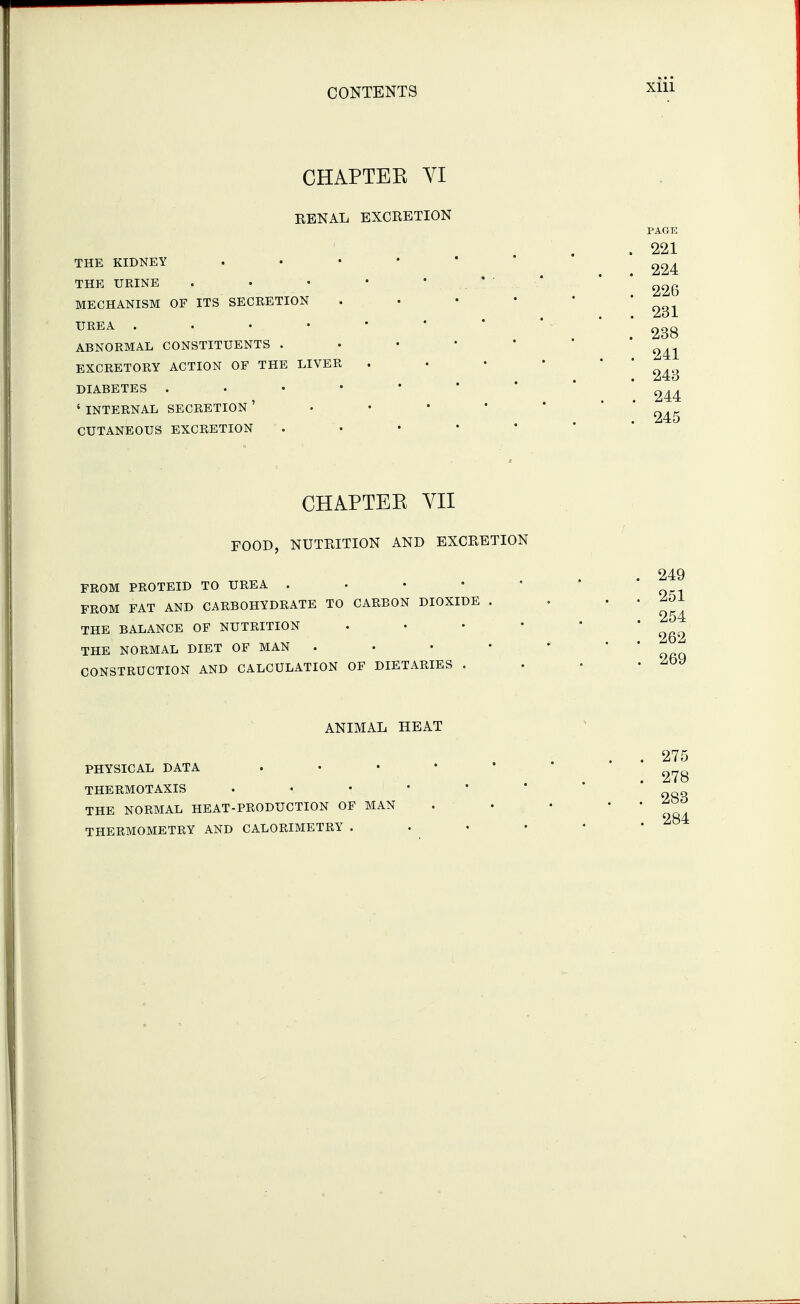 CHAPTEE VI EBNAL EXCRETION THE KIDNEY • • • * THE URINE . . • • * .. * ■ MECHANISM OF ITS SECRETION . • • • UREA ..••••* ABNORMAL CONSTITUENTS . EXCRETORY ACTION OF THE LIVER DIABETES ' INTERNAL SECRETION ' . . • • CUTANEOUS EXCRETION . . • • ' CHAPTEE VII FOOD, NUTRITION AND EXCRETION FROM PROTEID TO UREA . . • • • FROM FAT AND CARBOHYDRATE TO CARBON DIOXIDE . THE BALANCE OF NUTRITION . . • • THE NORMAL DIET OF MAN . . • • CONSTRUCTION AND CALCULATION OF DIETARIES . ANIMAL HEAT PHYSICAL DATA . . • • ' THERMOTAXIS THE NORMAL HEAT-PRODUCTION OF MAN THERMOMETRY AND CALORIMETRY . . •