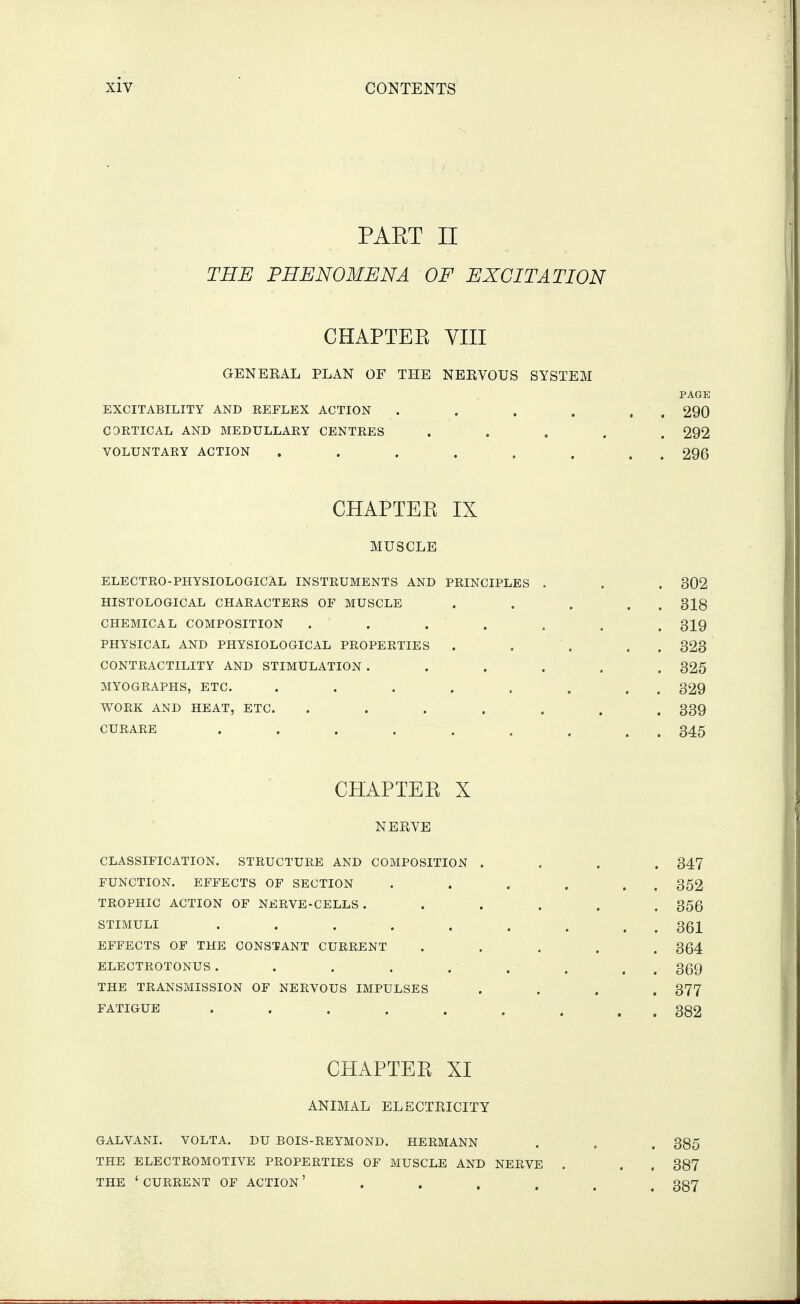 PAET II THE PHENOMENA OF EXCITATION CHAPTEK VIII GENERAL PLAN OF THE NERVOUS SYSTEM PAGE EXCITABILITY AND REFLEX ACTION . . . . . . 290 CORTICAL AND MEDULLARY CENTRES ..... 292 VOLUNTARY ACTION . . . . , . . . 296 CHAPTEK IX MUSCLE ELECTRO-PHYSIOLOGICAL INSTRUMENTS AND PRINCIPLES . HISTOLOGICAL CHARACTERS OF MUSCLE CHEMICAL COMPOSITION ..... PHYSICAL AND PHYSIOLOGICAL PROPERTIES . CONTRACTILITY AND STIMULATION .... MYOGRAPHS, ETC. ..... WORK AND HEAT, ETC. ..... CURARE ...... CHAPTEE X NERVE CLASSIFICATION. STRUCTURE AND COMPOSITION .... 347 FUNCTION. EFFECTS OF SECTION . . . . . . 352 TROPHIC ACTION OF NERVE - CELLS . ..... 356 STIMULI ......... 361 EFFECTS OF THE CONSTANT CURRENT ..... 364 ELECTROTONUS . . . . . . . , , 3(59 THE TRANSMISSION OF NERVOUS IMPULSES .... 377 FATIGUE 382 CHAPTEK XI ANIMAL ELECTRICITY . 302 . 318 . 319 . 323 . 325 . 329 . 339 . 345 GALVANI. VOLTA. DU BOIS-REYMOND. HERMANN THE ELECTROMOTIVE PROPERTIES OF MUSCLE AND NERVE THE 'CURRENT OF ACTION' .... 385 387 387