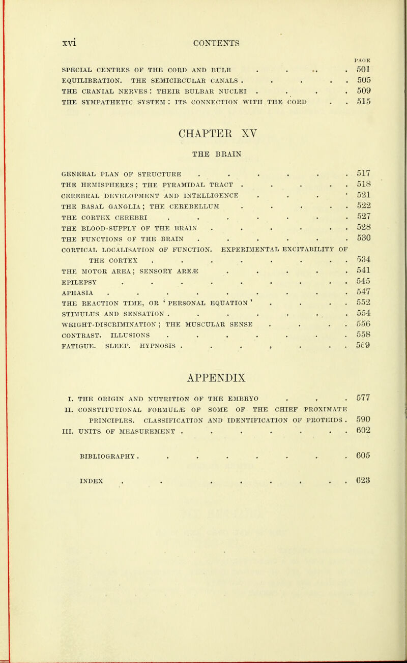 PAGE SPECIAL CENTRES OF THE CORD AND BULB . . ' .. . 501 EQUILIBRATION. THE SEMICIRCULAR CANALS . . . . . 505 THE CRANIAL NERVES : THEIR BULBAR NUCLEI .... 509 THE SYMPATHETIC SYSTEM : ITS CONNECTION WITH THE CORD . . 515 CHAPTEE XV THE BRAIN GENERAL PLAN OF STRUCTURE ...... 517 THE HEMISPHERES ; THE PYRAMIDAL TRACT . . . . . 518 CEREBRAL DEVELOPMENT AND INTELLIGENCE . . . ' 5'21 THE BASAL GANGLIA ; THE CEREBELLUM . . . . . 522 THE CORTEX CEREBRI ....... 527 THE BLOOD-SUPPLY OF THE BRAIN . . . . . . 528 THE FUNCTIONS OF THE BRAIN ...... 530 CORTICAL LOCALISATION OF FUNCTION. EXPERIMENTAL EXCITABILITY OF THE CORTEX . . . . . . . . 534 THE MOTOR AREA; SENSORY ARE^ ..... 541 EPILEPSY ......... 545 APHASIA ......... 547 THE REACTION TIME, OR ' PERSONAL EQUATION ' . . , . 552 STIMULUS AND SENSATION . . . . . . . 554 WEIGHT-DISCRIMINATION ; THE MUSCULAR SENSE . . . . 556 CONTRAST. ILLUSIONS ....... 558 FATIGUE. SLEEP. HYPNOSIS . . . , . . . 569 APPENDIX I. THE ORIGIN AND NUTRITION OF THE EMBRYO . . . 577 II. CONSTITUTIONAL FORMULA OP SOME OF THE CHIEF PROXIMATE PRINCIPLES. CLASSIFICATION AND IDENTIFICATION OF PROTEIDS . 590 III. UNITS OF MEASUREMENT . . . . . . . 602 BIBLIOGRAPHY ........ 605 INDEX C23