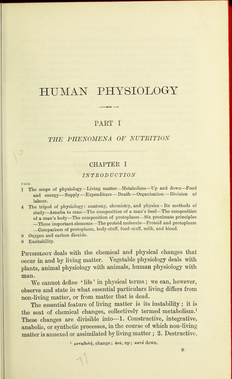 HUMAN PHYSIOLOGY PAET I THE PHENOMENA OF NUTRITION CHAPTEE I INTBODUCTION PAGE 1 The scope of physiology—Living matter—Metabolism—Up and down—Food and energy—Supply —Expenditure —Death — Organisation —Division of labour. 4 The tripod of physiology: anatomy, chemistry, and physics - Its methods of study—Amoeba to man—The composition of a man's food—The composition of a man's body—The composition of protoplasm—Six proximate principles Three important elements—The proteid molecule—Proteid and protoplasm Comparison of protoplasm, body-stuff, food-stuff, milk, and blood. 8 Oxygen and carbon dioxide. 8 Excitability. Physiology deals with the chemical and physical changes that occur in and by living matter. Vegetable physiology deals with plants, animal physiology with animals, human physiology with man. We cannot define ' life' in physical terms ; we can, however, observe and state in what essential particulars living differs from non-living matter, or from matter that is dead. The essential feature of living matter is its instability ; it is the seat of chemical changes, collectively termed metabolism.^ These changes are divisible into—1. Constructive, integrative, anabolic, or synthetic processes, in the course of which non-living matter is annexed or assimilated by living matter ; 2. Destructive, 1 jx^ra^oK-r], change ; ava, up ; Kara down. B
