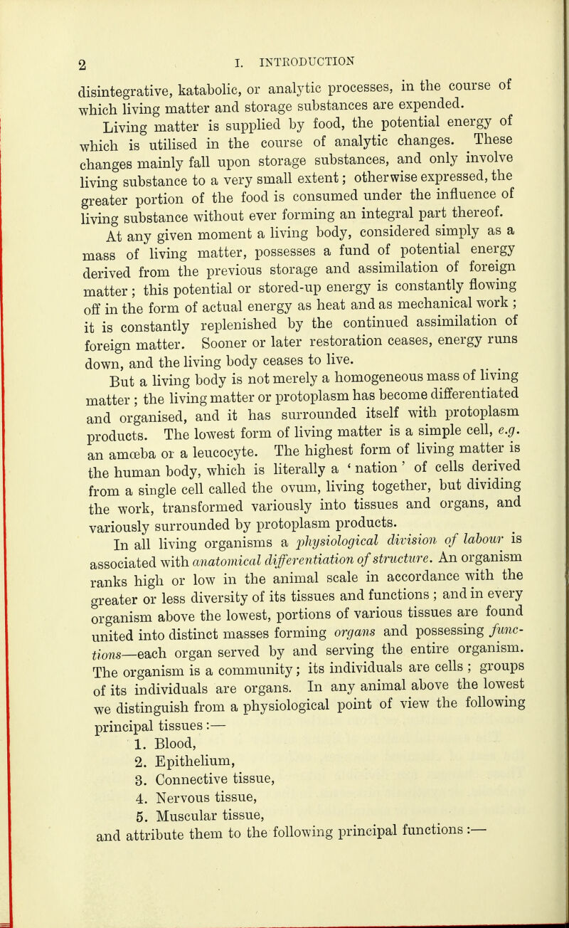 disintegrative, katabolic, or analytic processes, in the course of which living matter and storage substances are expended. Living matter is suppHed by food, the potential energy of which is utihsed in the course of analytic changes. These changes mainly fall upon storage substances, and only involve living substance to a very small extent; otherwise expressed, the greater portion of the food is consumed under the influence of living substance without ever forming an integral part thereof. At any given moment a living body, considered simply as a mass of living matter, possesses a fund of potential energy derived from the previous storage and assimilation of foreign matter ; this potential or stored-up energy is constantly flowing off in the form of actual energy as heat and as mechanical work ; it is constantly replenished by the continued assimilation of foreign matter. Sooner or later restoration ceases, energy runs down, and the living body ceases to live. But a living body is not merely a homogeneous mass of living matter ; the Hving matter or protoplasm has become differentiated and organised, and it has surrounded itself with protoplasm products. The lowest form of living matter is a simple cell, e.g. an amoeba or a leucocyte. The highest form of living matter is the human body, which is literahy a ' nation ' of cells derived from a single cell called the ovum, living together, but dividing the work, transformed variously into tissues and organs, and variously surrounded by protoplasm products. In all living organisms a physiological division of labour is associated with anatomical differentiation of structure. An organism ranks high or low in the animal scale in accordance with the greater or less diversity of its tissues and functions ; and in every organism above the lowest, portions of various tissues are found united into distinct masses forming organs and possessing func- tions—eo^ch organ served by and serving the entire organism. The organism is a community; its individuals are cells ; groups of its individuals are organs. In any animal above the lowest we distinguish from a physiological point of view the following principal tissues:— 1. Blood, 2. Epithelium, 3. Connective tissue, 4. Nervous tissue, 5. Muscular tissue, and attribute them to the following principal functions:—