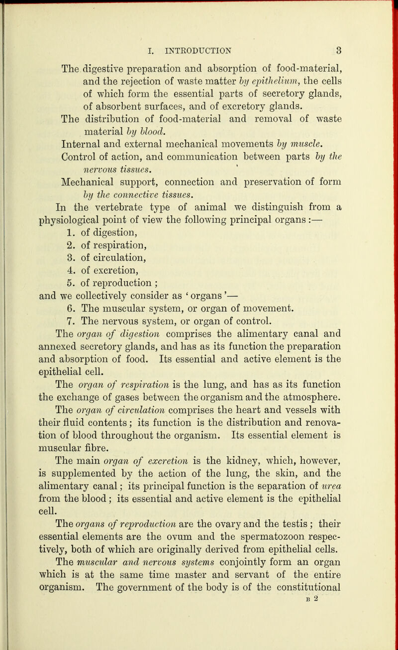 The. digestive preparation and absorption of food-material, and the rejection of waste matter by epithelium, the cells of which form the essential parts of secretory glands, of absorbent surfaces, and of excretory glands. The distribution of food-material and removal of waste material hy hloocl. Internal and external mechanical movements hy muscle. Control of action, and communication between parts hy the nervous tissues. Mechanical support, connection and preservation of form hy the connective tissues. In the vertebrate type of animal we distinguish from a physiological point of view the following principal organs :— 1. of digestion, 2. of respiration, 3. of circulation, 4. of excretion, 5. of reproduction ; and we collectively consider as ' organs '— 6. The muscular system, or organ of movement. 7. The nervous system, or organ of control. The organ of digestion comprises the alimentary canal and annexed secretory glands, and has as its function the preparation and absorption of food. Its essential and active element is the epithelial cell. The organ of respiration is the lung, and has as its function the exchange of gases between the organism and the atmosphere. The organ of circulation comprises the heart and vessels with their fluid contents; its function is the distribution and renova- tion of blood throughout the organism. Its essential element is muscular fibre. The main organ of excretion is the kidney, which, however, is supplemented by the action of the lung, the skin, and the alimentary canal; its principal function is the separation of urea from the blood ; its essential and active element is the epithelial cell. The organs of reproduction are the ovary and the testis ; their essential elements are the ovum and the spermatozoon respec- tively, both of which are originally derived from epithelial cells. The muscidar and nervous systems conjointly form an organ which is at the same time master and servant of the entire organism. The government of the body is of the constitutional B 2