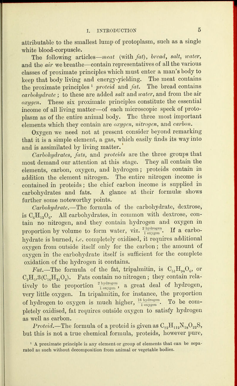 attributable to the smallest lump of protoplasm, such as a single white blood-corpuscle. The following articles—meat (with fat), bread, salt, water, and the air we breathe—contain representatives of all the various classes of proximate principles which must enter a man's body to keep that body Hving and energy-yielding. The meat contains the proximate principles ^ proteid and fat. The bread contains carbohydrate ; to these are added salt and ivater, and from the air oxygen. These six proximate principles constitute the essential income of all living matter—of each microscopic speck of proto- plasm as of the entire animal body. The three most important elements which they contain are oxygen, nitrogen, and carbon. Oxygen we need not at present consider beyond remarking that it is a simple element, a gas, which easily finds its way into and is assimilated by living matter. Carbohydrates, fats, and proteids are the three groups that most demand our attention at this stage. They all contain the elements, carbon, oxygen, and hydrogen; proteids contain in addition the element nitrogen. The entire nitrogen income is contained in proteids; the chief carbon income is supplied in carbohydrates and fats. A glance at their formulae shows further some noteworthy points. Carbohydrate.—The formula of the carbohydrate, dextrose, is CgHigOg. All carbohydrates, in common with dextrose, con- tain no nitrogen, and they contain hydrogen and oxygen in proportion by volume to form water, viz. If a carbo- hydrate is burned, i.e. completely oxidised, it requires additional oxygen from outside itself only for the carbon; the amount of oxygen in the carbohydrate itself is sufficient for the complete oxidation of the hydrogen it contains. Fat.—The formula of the fat, tripalmitin, is C^iHg^Og, or C3H5,3(CieH3i02). Fats contain no nitrogen; they contain rela- tively to the proportion ^^|°e?' ^ S^^^^ ^^^^ hydrogen, very little oxygen. In tripalmitin, for instance, the proportion of hydrogen to oxygen is much higher, ^^^yffu' ^ ^® pletely oxidised, fat requires outside oxygen to satisfy hydrogen as well as carbon. Proteid.—The formula of a proteid is given as C72llii2^i8^22^j but this is not a true chemical formula, proteids, however pure, 1 A proximate principle is any element or group of elements that can be sepa- rated as such without decomposition from animal or vegetable bodies.