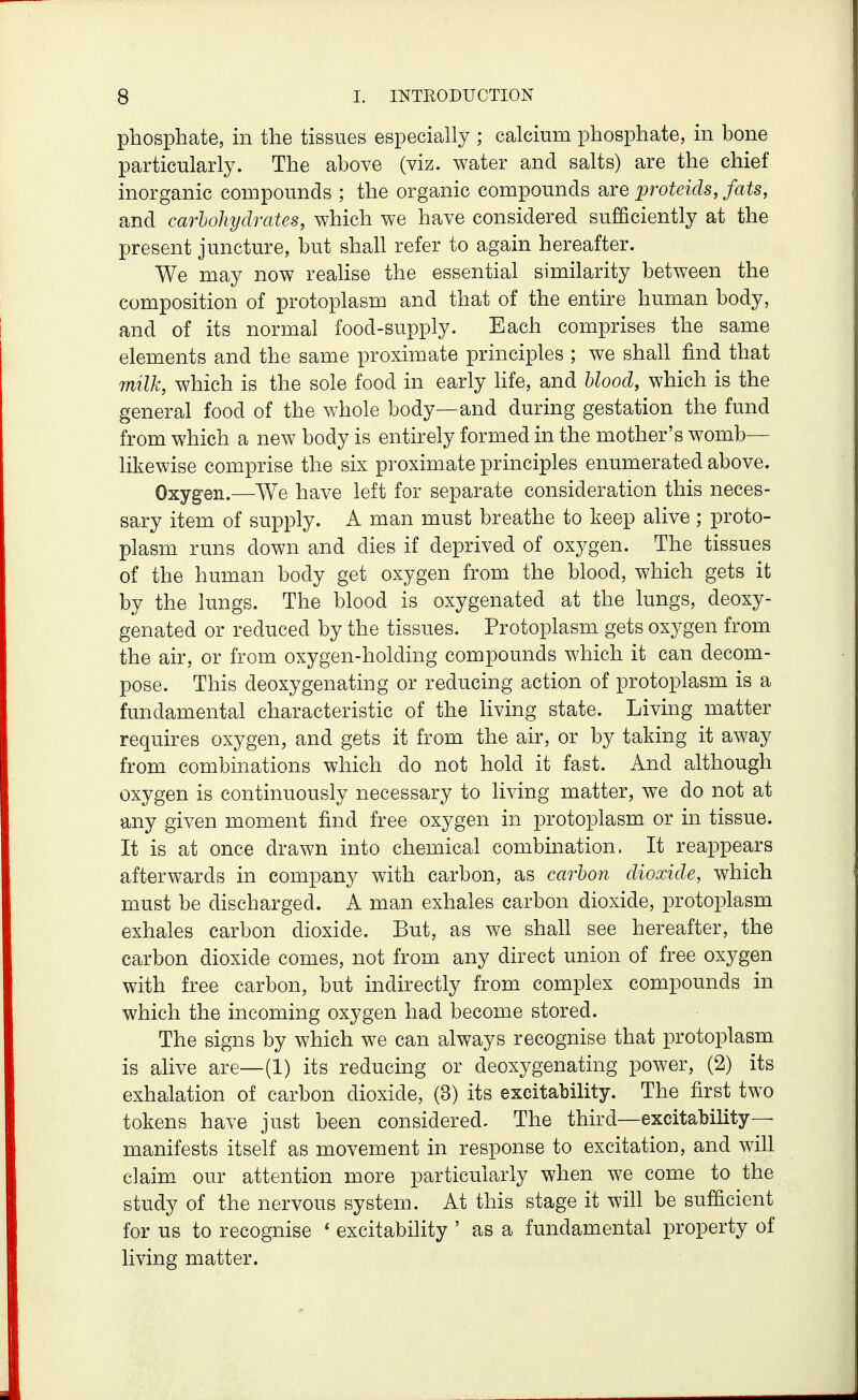 phosphate, in the tissues especially ; calcium phosphate, in bone particularly. The above (viz. water and salts) are the chief inorganic compounds ; the organic compounds are proteids, fats, and carbohydrates, which we have considered sufficiently at the present juncture, but shah refer to again hereafter. We may now realise the essential similarity between the composition of protoplasm and that of the entire human body, and of its normal food-supply. Each comprises the same elements and the same proximate principles ; we shall find that milk, which is the sole food in early hfe, and Uood, which is the general food of the whole body—and during gestation the fund from which a new body is entirely formed in the mother's womb— likewise comprise the six proximate principles enumerated above. Oxygen.—We have left for separate consideration this neces- sary item of supply. A man must breathe to keep alive; proto- plasm runs down and dies if deprived of oxygen. The tissues of the human body get oxygen from the blood, which gets it by the lungs. The blood is oxygenated at the lungs, deoxy- genated or reduced by the tissues. Protoplasm gets oxygen from the air, or from oxygen-holding compounds which it can decom- pose. This deoxygenating or reducing action of protoplasm is a fundamental characteristic of the living state. Living matter requires oxygen, and gets it from the air, or by taking it away from combinations which do not hold it fast. And although oxygen is continuously necessary to living matter, we do not at any given moment find free oxygen in protoplasm or in tissue. It is at once drawn into chemical combination. It reappears afterwards in company with carbon, as carbon dioxide, which must be discharged. A man exhales carbon dioxide, protoplasm exhales carbon dioxide. But, as we shah see hereafter, the carbon dioxide comes, not from any direct union of free oxygen with free carbon, but indirectly from complex compounds in which the incoming oxygen had become stored. The signs by which we can always recognise that protoplasm is alive are—(1) its reducing or deoxygenating power, (2) its exhalation of carbon dioxide, (3) its excitability. The first two tokens have just been considered. The third—excitability- manifests itself as movement in response to excitation, and will claim our attention more particularly when we come to the study of the nervous system. At this stage it will be sufficient for us to recognise ' excitability ' as a fundamental property of living matter.