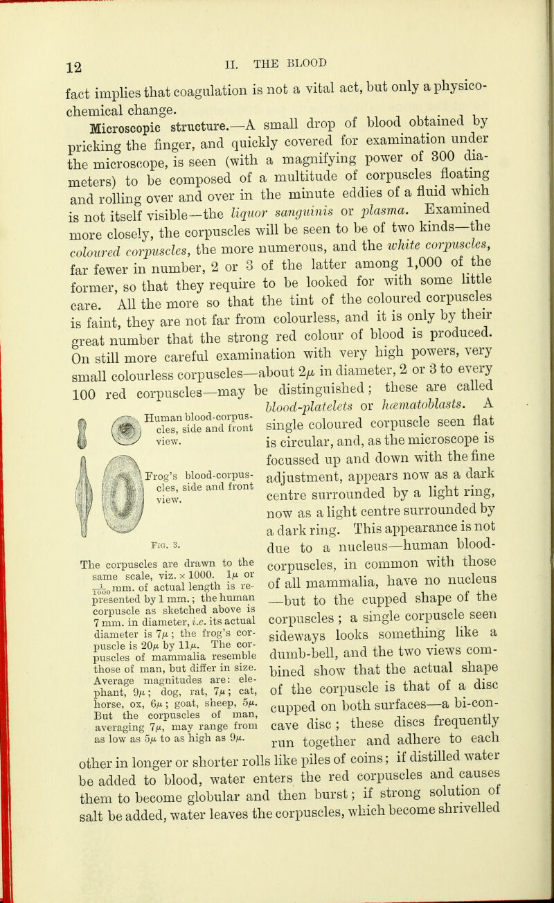fact implies that coagulation is not a vital act, but only a physico- chemical change. Microscopic structure.—A small drop of blood obtamed by pricking the finger, and quickly covered for examination under the microscope, is seen (with a magnifying power of 300 dia- meters) to be composed of a multitude of corpuscles floatmg and rolling over and over in the minute eddies of a fluid which is not itself visible-the liquor sanguinis or plasma. Examined more closely, the corpuscles will be seen to be of two kinds—the coloured corpuscles, the more numerous, and the tvhite corpuscles, far fewer in number, 2 or 3 of the latter among 1,000 of the former so that they require to be looked for with some little care All the more so that the tint of the coloured corpuscles is faint, they are not far from colourless, and it is only by their great number that the strong red colour of blood is produced. On still more careful examination with very high powers, very small colourless corpuscles-about 2^ in diameter, 2 or 3 to e^^ry 100 red corpiiscles-may be distinguished; these are called hlood-platelets or JuematoUasts. A single coloured corpuscle seen flat is circular, and, as the microscope is focussed up and down with the fine adjustment, appears now as a dark centre surrounded by a light ring, now as a hght centre surrounded by a dark ring. This appearance is not due to a nucleus—human blood- corpuscles, in common with those of all mammaha, have no nucleus —but to the cupped shape of the corpuscles ; a single corpuscle seen sideways looks something like a dumb-bell, and the two views com- bined show that the actual shape of the corpuscle is that of a disc cupped on both surfaces—a bi-con- cave disc ; these discs frequently run together and adhere to each other in longer or shorter rolls like piles of coins; if distilled water be added to blood, water enters the red corpuscles and causes them to become globular and then burst; if strong solution ot salt be added, water leaves the corpuscles, which become shrivelled Human blood-corpus- cles, side and front view. Frog's blood-corpus- \ cles, side and front view. Pig. 3. The corpuscles are drawn to the same scale, viz. x 1000. 1^ or —L^mm. of actual length is re- presented by 1 mm.; the human corpuscle as sketched above is 7 mm. in diameter, i.e. its actual diameter is Ifi; the frog's cor- puscle is 20^1 by 11^. The cor- puscles of mammalia resemble those of man, but differ in size. Average magnitudes are: ele- phant, 9/*; dog, rat, 7m ; cat, horse, ox, 6m; goat, sheep, 5^. But the corpuscles of man, averaging 7m, may range from as low as 5m to as high as 9m-