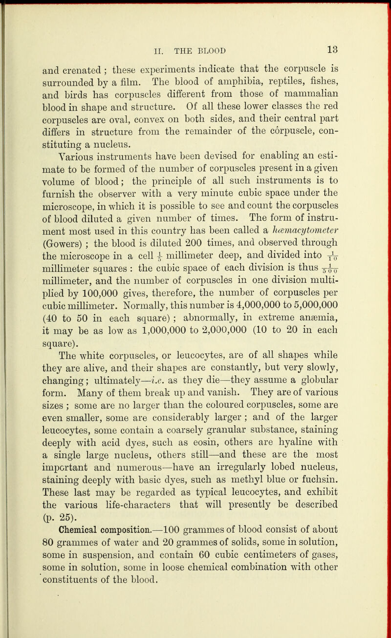 and crenated ; these experiments indicate that the corpuscle is surrounded by a film. The blood of amphibia, reptiles, fishes, and birds has corpuscles different from those of mammaHan blood in shape and structure. Of all these lower classes the red corpuscles are oval, convex on both sides, and their central part differs in structure from the remainder of the corpuscle, con- stituting a nucleus. Various instruments have been devised for enabling an esti- mate to be formed of the number of corpuscles present in a given volume of blood; the principle of ah such instruments is to furnish the observer with a very minute cubic space under the microscope, in which it is possible to see and count the corpuscles of blood diluted a given number of times. The form of instru- ment most used in this country has been called a hcBmacytometer (Gowers) ; the blood is diluted 200 times, and observed through the microscope in a cell | millimeter deep, and divided into yV millimeter squares : the cubic space of each division is thus millimeter, and the number of corpuscles in one division multi- phed by 100,000 gives, therefore, the number of corpuscles per cubic millimeter. Normally, this number is 4,000,000 to 5,000,000 (40 to 50 in each square) ; abnormally, in extreme anaemia, it may be as low as 1,000,000 to 2,000,000 (10 to 20 in each square). The white corpuscles, or leucocytes, are of all shapes while they are alive, and their shapes are constantly, but very slowly, changing; ultimately—i.e. as they die—they assume a globular form. Many of them break up and vanish. They are of various sizes ; some are no larger than the coloured corpuscles, some are even smaller, some are considerably larger ; and of the larger leucocytes, some contain a coarsely granular substance, staining deeply with acid dyes, such as eosin, others are hyaline with a single large nucleus, others still—and these are the most important and numerous—have an irregularly lobed nucleus, staining deeply with basic dyes, such as methyl blue or fuchsin. These last may be regarded as typical leucocytes, and exhibit the various life-characters that will presently be described (p. 25). Clieniical composition.—100 grammes of blood consist of about 80 grammes of water and 20 grammes of solids, some in solution, some in suspension, and contain 60 cubic centimeters of gases, some in solution, some in loose chemical combination with other constituents of the blood.