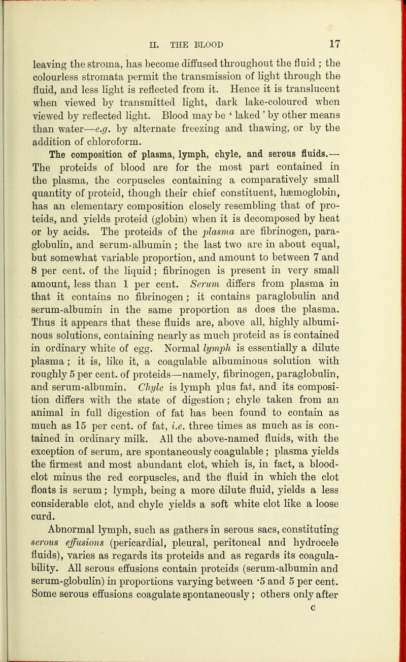 leaYing the stroma, has become diffused throughout the fluid ; the colourless stromata permit the transmission of light through the fluid, and less Hght is reflected from it. Hence it is translucent when viewed by transmitted light, dark lake-coloured when viewed by reflected light. Blood may be ' laked ' by other means than water—e.g, by alternate freezing and thawing, or by the addition of chloroform. The composition of plasma, lymph, chyle, and serous fluids.— The proteids of blood are for the most part contained in the plasma, the corpuscles containing a comparatively small quantity of proteid, though their chief constituent, haemoglobin, has an elementary composition closely resembling that of pro- teids, and yields proteid (globin) when it is decomposed by heat or by acids. The proteids of the plasma are fibrinogen, para- globulin, and serum-albumin ; the last two are in about equal, but somewhat variable proportion, and amount to between 7 and 8 per cent, of the liquid; fibrinogen is present in very small amount, less than 1 per cent. Serum differs from plasma in that it contains no fibrinogen ; it contains paraglobulin and serum-albumin in the same proportion as does the plasma. Thus it appears that these fluids are, above all, highly albumi- nous solutions, containing nearly as much proteid as is contained in ordinary white of egg. Normal lymph is essentially a dilute plasma ; it is, like it, a coagulable albuminous solution with roughly 5 per cent, of proteids—namely, fibrinogen, paraglobulin, and serum-albumin. Chyle is lymph plus fat, and its composi- tion differs with the state of digestion; chyle taken from an animal in full digestion of fat has been found to contain as much as 15 per cent, of fat, i.e. three times as much as is con- tained in ordinary milk. All the above-named fluids, with the exception of serum, are spontaneously coagulable ; plasma yields the firmest and most abundant clot, which is, in fact, a blood- clot minus the red corpuscles, and the fluid in which the clot floats is serum; lymph, being a more dilute fluid, yields a less considerable clot, and chyle yields a soft white clot like a loose curd. Abnormal lymph, such as gathers in serous sacs, constituting serous effusions (pericardial, pleural, peritoneal and hydrocele fluids), varies as regards its proteids and as regards its coagula- bility. All serous effusions contain proteids (serum-albumin and serum-globulin) in proportions varying between -5 and 5 per cent. Some serous effusions coagulate spontaneously; others only after c