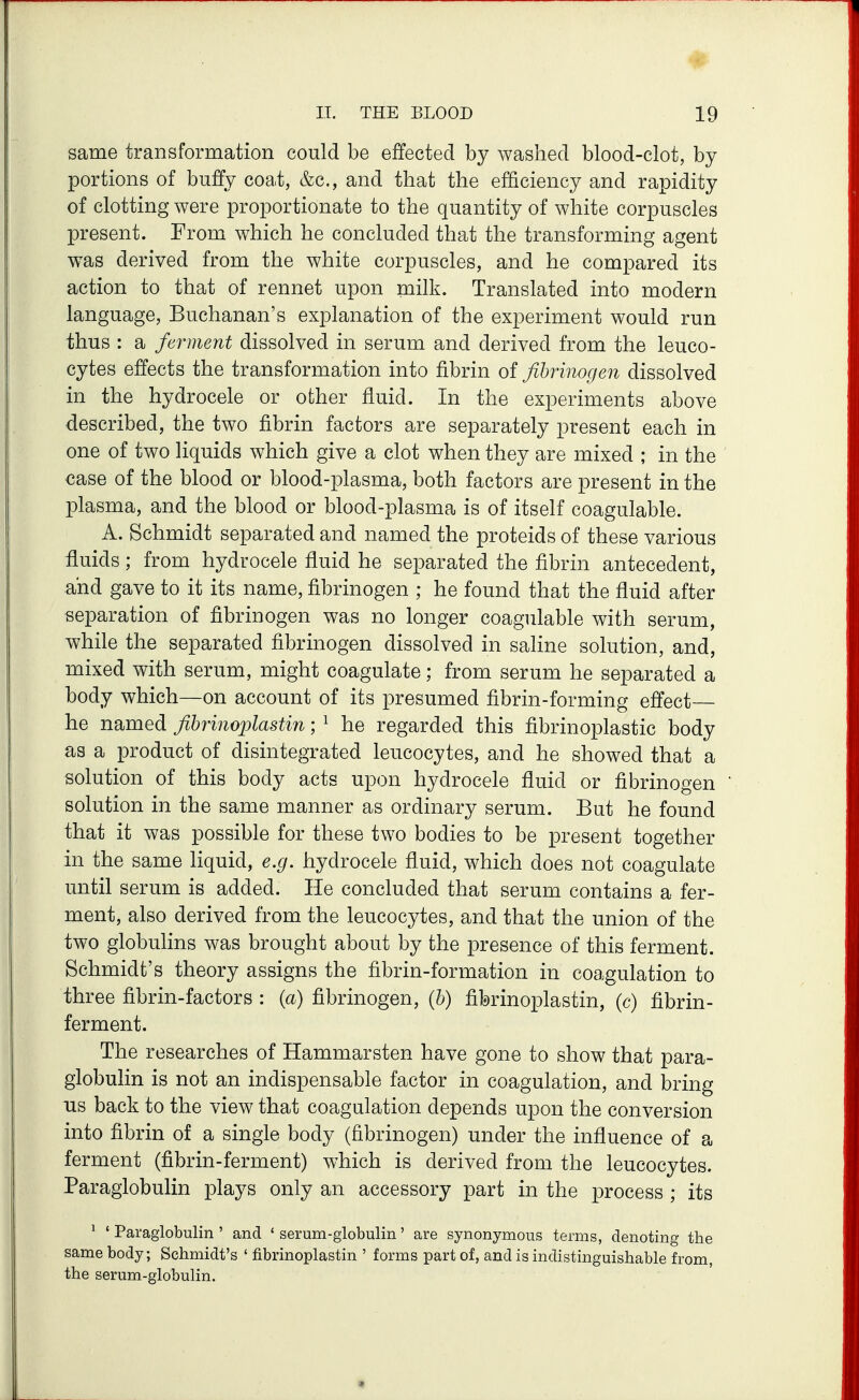 same transformation could be effected by washed blood-clot, by portions of buffy coa.t, &c., and that the efficiency and rapidity of clotting were proportionate to the quantity of white corpuscles present. From which he concluded that the transforming agent was derived from the white corpuscles, and he compared its action to that of rennet upon milk. Translated into modern language, Buchanan's explanation of the experiment would run thus : a ferment dissolved in serum and derived from the leuco- cytes effects the transformation into fibrin of fibrinogen dissolved in the hydrocele or other fluid. In the experiments above described, the two fibrin factors are separately present each in one of two liquids which give a clot when they are mixed ; in the case of the blood or blood-plasma, both factors are present in the plasma, and the blood or blood-plasma is of itself coagulable. A. Schmidt separated and named the proteids of these various fluids; from hydrocele fluid he separated the fibrin antecedent, and gave to it its name, fibrinogen ; he found that the fluid after separation of fibrinogen was no longer coagulable with serum, while the separated fibrinogen dissolved in saline solution, and, mixed with serum, might coagulate; from serum he separated a hody which—on account of its presumed fibrin-forming effect- he named fihrinojjlastin; ^ he regarded this fibrinoplastic body as a product of disintegrated leucocytes, and he showed that a solution of this body acts upon hydrocele fluid or fibrinogen solution in the same manner as ordinary serum. But he found that it was possible for these two bodies to be present together in the same liquid, e.g. hydrocele fluid, which does not coagulate until serum is added. He concluded that serum contains a fer- ment, also derived from the leucocytes, and that the union of the two globulins was brought about by the presence of this ferment. Schmidt's theory assigns the fibrin-formation in coagulation to three fibrin-factors : (a) fibrinogen, (b) fibrinoplastin, (c) fibrin- ferment. The researches of Hammarsten have gone to show that para- globulin is not an indispensable factor in coagulation, and bring us back to the view that coagulation depends upon the conversion into fibrin of a single body (fibrinogen) under the influence of a ferment (fibrin-ferment) which is derived from the leucocytes. Paraglobulin plays only an accessory part in the process ; its ^ ' Paraglobulin ' and ' serum-globulin' are synonymous terms, denoting the same body; Schmidt's ' fibrinoplastin ' forms part of, and is indistinguishable from, the serum-globulin.
