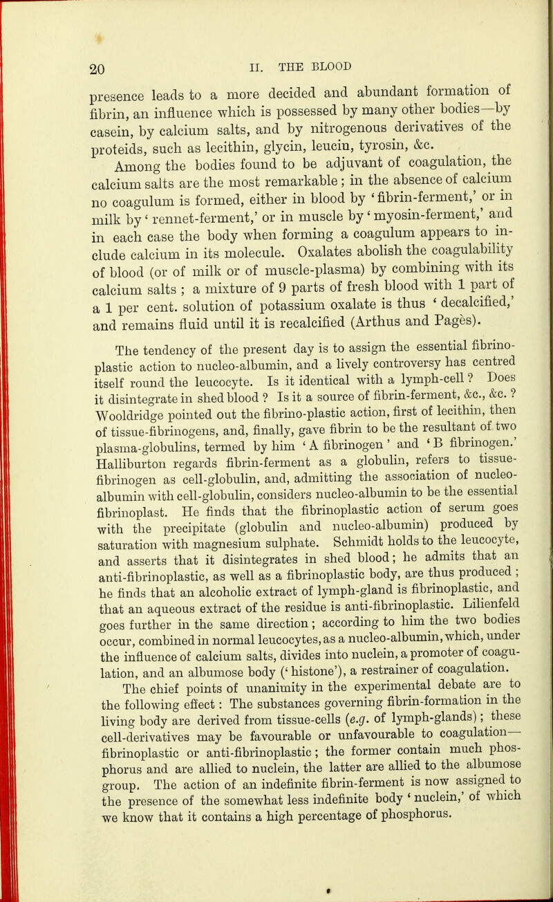 presence leads to a more decided and abundant formation of fibrin, an influence which is possessed by many other bodies—by casein, by calcium salts, and by nitrogenous derivatives of the proteids, such as lecithin, glycin, leuciu, tyrosin, &c. Among the bodies found to be adjuvant of coagulation, the calcium salts are the most remarkable ; in the absence of calcium no coagulum is formed, either in blood by 'fibrin-ferment,' or in milk by' rennet-ferment,' or in muscle by ' myosin-ferment,' and in each case the body when forming a coagulum appears to in- clude calcium in its molecule. Oxalates aboHsh the coagulability of blood (or of milk or of muscle-plasma) by combining with its calcium salts ; a mixture of 9 parts of fresh blood with 1 part of a 1 per cent, solution of potassium oxalate is thus ' decalcified,' and remains fluid until it is recalcified (Arthus and Pages). The tendency of the present day is to assign the essential fibrino- plastic action to nucleo-albumin, and a lively controversy has centred itself round the leucocyte. Is it identical with a lymph-cell ? Does it disintegrate in shed blood ? Is it a source of fibrin-ferment, &c., &c. ? Wooldridge pointed out the fibrino-plastic action, first of lecithin, then of tissue-fibrinogens, and, finally, gave fibrin to be the resultant of two plasma-globulins, termed by him ' A fibrinogen ' and 'B fibrinogen.' Halliburton regards fibrin-ferment as a globulin, refers to tissue- fibrinogen as cell-globulin, and, admitting the association of nucleo- albumin with cell-globulin, considers nucleo-albumin to be the essential fibrinoplast. He finds that the fibrinoplastic action of serum goes with the precipitate (globulin and nucleo-albumin) produced by saturation with magnesium sulphate. Schmidt holds to the leucocyte, and asserts that it disintegrates in shed blood; he admits that an anti-fibrinoplastic, as well as a fibrinoplastic body, are thus produced ; he finds that an alcoholic extract of lymph-gland is fibrinoplastic, and that an aqueous extract of the residue is anti-fibrinoplastic. Lihenfeld goes further in the same direction; according to him the two bodies occur, combined in normal leucocytes, as a nucleo-albumin, which, under the influence of calcium salts, divides into nuclein, a promoter of coagu- lation, and an albumose body ('histone'), a restrainerof coagulation. The chief points of unanimity in the experimental debate are to the fohowing effect: The substances governing fibrin-formation in the living body are derived from tissue-cells {e.g. of lymph-glands); these cell-derivatives may be favourable or unfavourable to coagulation— fibrinoplastic or anti-fibrinoplastic; the former contain much phos- phorus and are alhed to nuclein, the latter are alhed to the albumose group. The action of an indefinite fibrin-ferment is now assigned to the presence of the somewhat less indefinite body ' nuclein,' of which we know that it contains a high percentage of phosphorus.