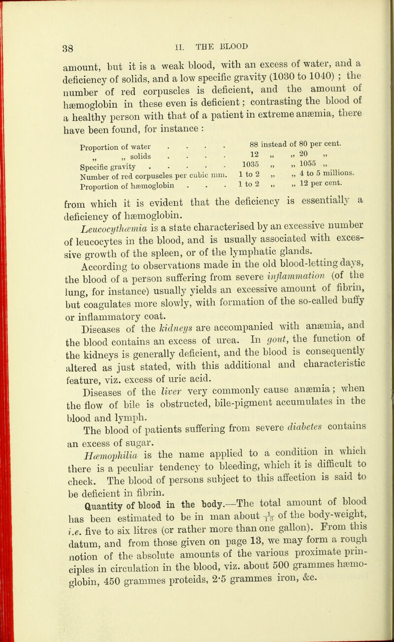 1035 „ „ 1055 „ 1 to 2 „ „ 4 to 5 millions. 1 to 2 „ „ 12 per cent. 3Q II. THE J3L00D amount, but it is a weak blood, with an excess of water, and a deficiency of solids, and a low specific gravity (1030 to 1040) ; the number of red corpuscles is deficient, and the amount of haemoglobin in these even is deficient; contrasting the blood of a healthy person with that of a patient in extreme anaemia, there have been found, for instance : Proportion of water .... 88 instead of 80 per cent. „ solids .... 12 „ „ 20 Specific gravity Number of red corpuscles per cubic mm Proportion of haemoglobin from which it is evident that the deficiency is essentially a deficiency of haemoglobin. Leucocytlmmia is a state characterised by an excessive number of leucocytes in the blood, and is usually associated with exces- sive growth of the spleen, or of the lymphatic glands. According to observations made in the old blood-letting days, the blood of a person suffering from severe inflmnmation (of the lung, for instance) usually yields an excessive amount of fibrin, but coagulates more slowly, with formation of the so-called buffy or inflammatory coat. Diseases of the kidneys are accompanied with anaemia, and the blood contains an excess of urea. In gout, the function of the kidneys is generally deficient, and the blood is consequently altered as just stated, with this additional and characteristic feature, viz. excess of uric acid. Diseases of the liver very commonly cause anaemia; when the flow of bile is obstructed, bile-pigment accumulates in the blood and lymph. The blood of patients suffering from severe diabetes contains an excess of sugar. HcE7nophilia is the name appUed to a condition m which there is a peculiar tendenc}^ to bleeding, which it is difficult to check. The blood of persons subject to this affection is said to be deficient in fibrin. auantity of blood in the body.—The total amount of blood has been estimated to be in man about of the body-weight, i.e. five to six litres (or rather more than one gallon). From this datum, and from those given on page 13, we may form a rough notion of the absolute amounts of the various proximate prin- ciples in circulation in the blood, viz. about 500 grammes haemo- globin, 450 grammes proteids, 2-5 grammes iron, &c.
