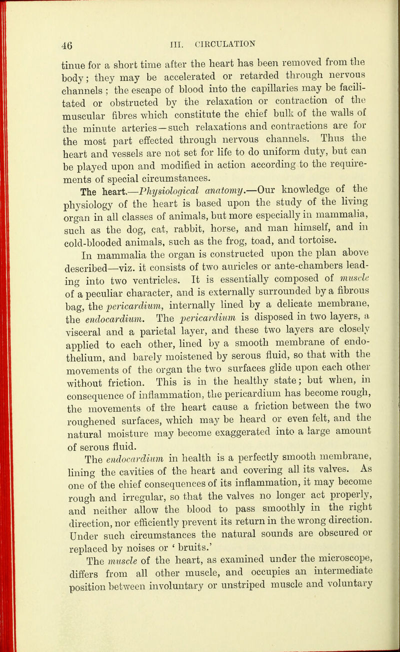 tinue for a short time after the heart has been removed from tlie body; they may be accelerated or retarded through nervous channels ; the escape of blood into the capillaries may be facili- tated or obstructed by the relaxation or contraction of the muscular fibres which constitute the chief bulk of the walls of the minute arteries — such relaxations and contractions are for the most part effected through nervous channels. Thus the heart and vessels are not set for life to do uniform duty, but can be played upon and modified in action according to the require- ments of special circumstances. Tlie hesivt—Physiological anatomy.—Om knowledge of the physiology of the heart is based upon the study of the living organ in all classes of animals, but more especially in mammaha, such as the dog, cat, rabbit, horse, and man himself, and in cold-blooded animals, such as the frog, toad, and tortoise. In mammaha the organ is constructed upon the plan above described—viz. it consists of two auricles or ante-chambers lead- ing into two ventricles. It is essentially composed of muscle of a peculiar character, and is externally surrounded by a fibrous bag, the pericardium, internally lined by a delicate membrane, the endocardium. The jmicardium is disposed in two layers, a visceral and a parietal layer, and these two layers are closely apphed to each other, lined by a smooth membrane of endo- thelium, and barely moistened by serous fluid, so that with the movements of the organ the two surfaces ghde upon each other without friction. This is in the healthy state; but when, in consequence of inflammation, the pericardium has become rough, the movements of the heart cause a friction between the two roughened surfaces, which may be heard or even felt, and the natural moisture may become exaggerated into a large amount of serous fluid. The endocardium in health is a perfectly smooth membrane, lining the cavities of the heart and covering all its valves. As one of the chief consequences of its inflammation, it may become rough and irregular, so that the valves no longer act properly, and neither allow the blood to pass smoothly in the right direction, nor efficiently prevent its return in the wrong direction. Under such circumstances the natural sounds are obscured or replaced by noises or ' bruits.' The muscle of the heart, as examined under the microscope, differs from all other muscle, and occupies an intermediate position between involuntary or unstriped muscle and voluntary