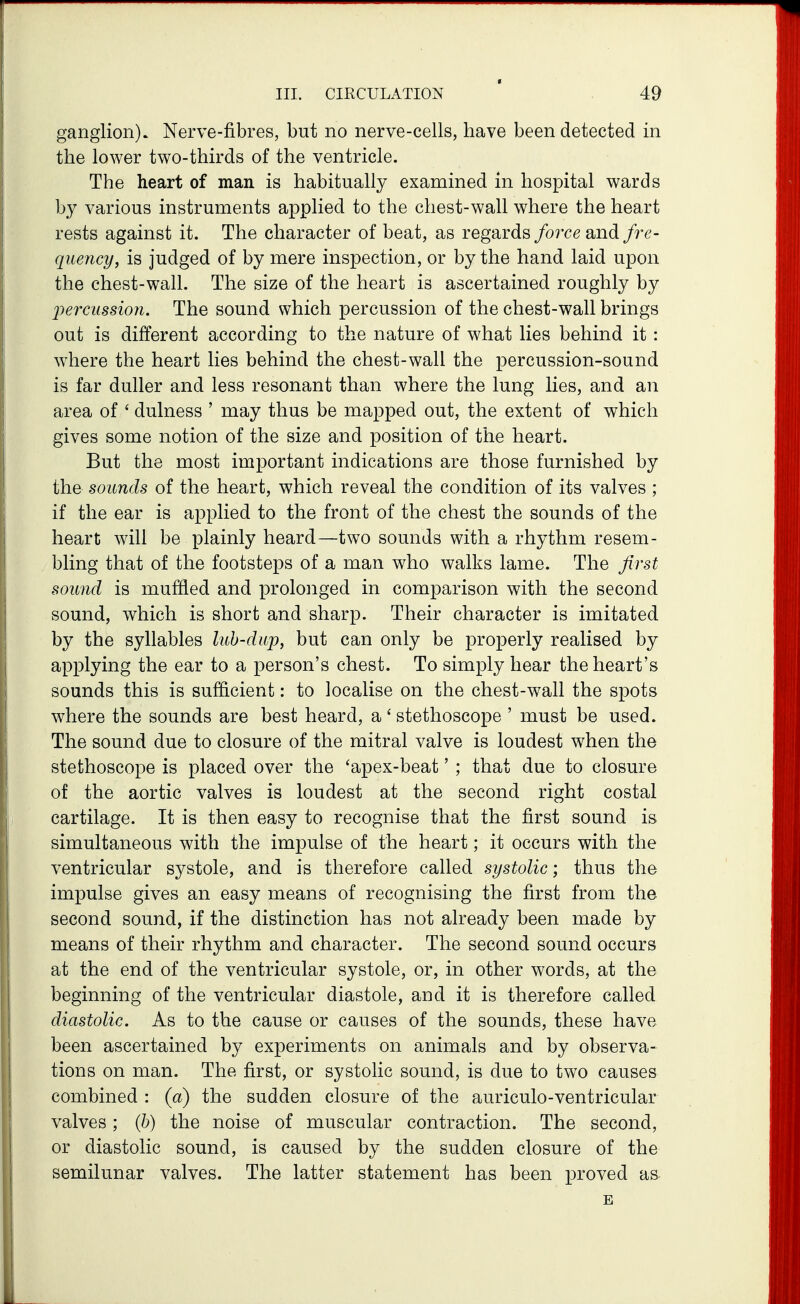 ganglion). Nerve-fibres, but no nerve-cells, have been detected in the lower two-thirds of the ventricle. The heart of man is habitually examined in hospital wards by various instruments applied to the chest-wall where the heart rests against it. The character of beat, as regards/orce and fre- quency, is judged of by mere inspection, or by the hand laid upon the chest-wall. The size of the heart is ascertained roughly by 2)ercussion. The sound which percussion of the chest-wall brings out is different according to the nature of what lies behind it : where the heart lies behind the chest-wall the percussion-sound is far duller and less resonant than where the lung lies, and an area of ' dulness ' may thus be mapped out, the extent of which gives some notion of the size and position of the heart. But the most important indications are those furnished by the sounds of the heart, which reveal the condition of its valves ; if the ear is applied to the front of the chest the sounds of the heart will be plainly heard—two sounds with a rhythm resem- bling that of the footsteps of a man who walks lame. The first sound is muffled and proloiiged in comparison with the second sound, which is short and sharp. Their character is imitated by the syllables luh-dap, but can only be properly realised by applying the ear to a person's chest. To simply hear the heart's sounds this is sufficient: to localise on the chest-wall the spots where the sounds are best heard, a ' stethoscope ' must be used. The sound due to closure of the mitral valve is loudest when the stethoscope is placed over the 'apex-beat' ; that due to closure of the aortic valves is loudest at the second right costal cartilage. It is then easy to recognise that the first sound is simultaneous with the impulse of the heart; it occurs with the ventricular systole, and is therefore called systolic; thus the impulse gives an easy means of recognising the first from the second sound, if the distinction has not already been made by means of their rhythm and character. The second sound occurs at the end of the ventricular systole, or, in other words, at the beginning of the ventricular diastole, and it is therefore called diastolic. As to the cause or causes of the sounds, these have been ascertained by experiments on animals and by observa- tions on man. The first, or systolic sound, is due to two causes combined : (a) the sudden closure of the auriculo-ventricular valves; (h) the noise of muscular contraction. The second, or diastolic sound, is caused by the sudden closure of the semilunar valves. The latter statement has been proved as E