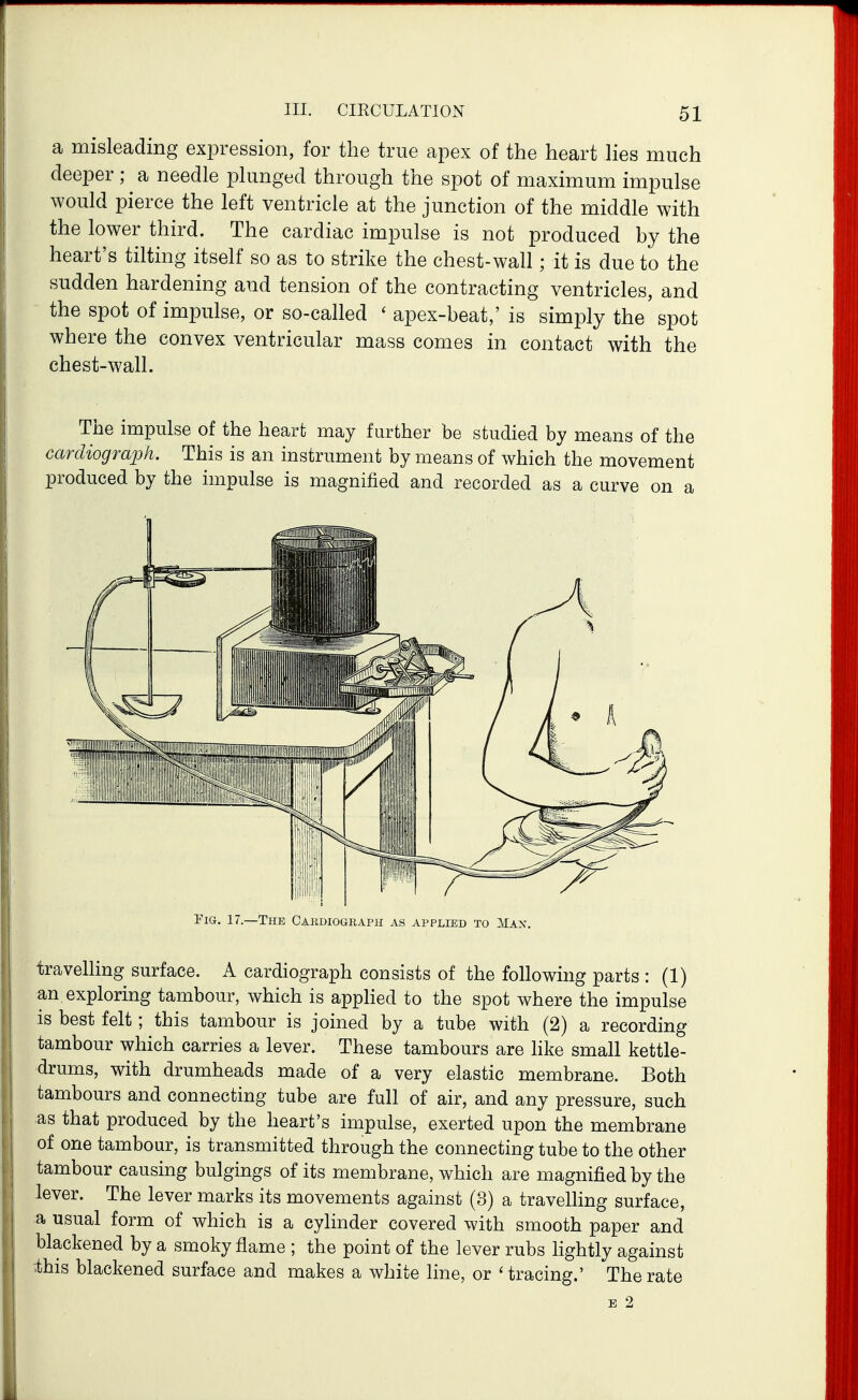 a misleading expression, for the true apex of the heart lies much deeper; a needle plunged through the spot of maximum impulse would pierce the left ventricle at the junction of the middle with the lower third. The cardiac impulse is not produced by the heart's tilting itself so as to strike the chest-wall; it is due to the sudden hardening and tension of the contracting ventricles, and the spot of impulse, or so-called ' apex-beat,'is simply the'spot where the convex ventricular mass comes in contact with the chest-wall. The impulse of the heart may farther be studied by means of the cardiograph. This is an instrument by means of which the movement produced by the impulse is magnified and recorded as a curve on a Pig. 17.—The C4.rdiogkaph as APPLtED to Max. travelling surface. A cardiograph consists of the following parts : (1) an exploring tambour, which is appHed to the spot where the impulse is best felt; this tambour is joined by a tube with (2) a recording tambour which carries a lever. These tambours are hke small kettle- drums, with drumheads made of a very elastic membrane. Both tambours and connecting tube are full of air, and any pressure, such as that produced by the heart's impulse, exerted upon the membrane of one tambour, is transmitted through the connecting tube to the other tambour causing bulgings of its membrane, which are magnified by the lever. The lever marks its movements against (3) a travelling surface, a usual form of which is a cylinder covered with smooth paper and blackened by a smoky flame ; the point of the lever rubs hghtly against ibis blackened surface and makes a white line, or 'tracing.' The rate E 2
