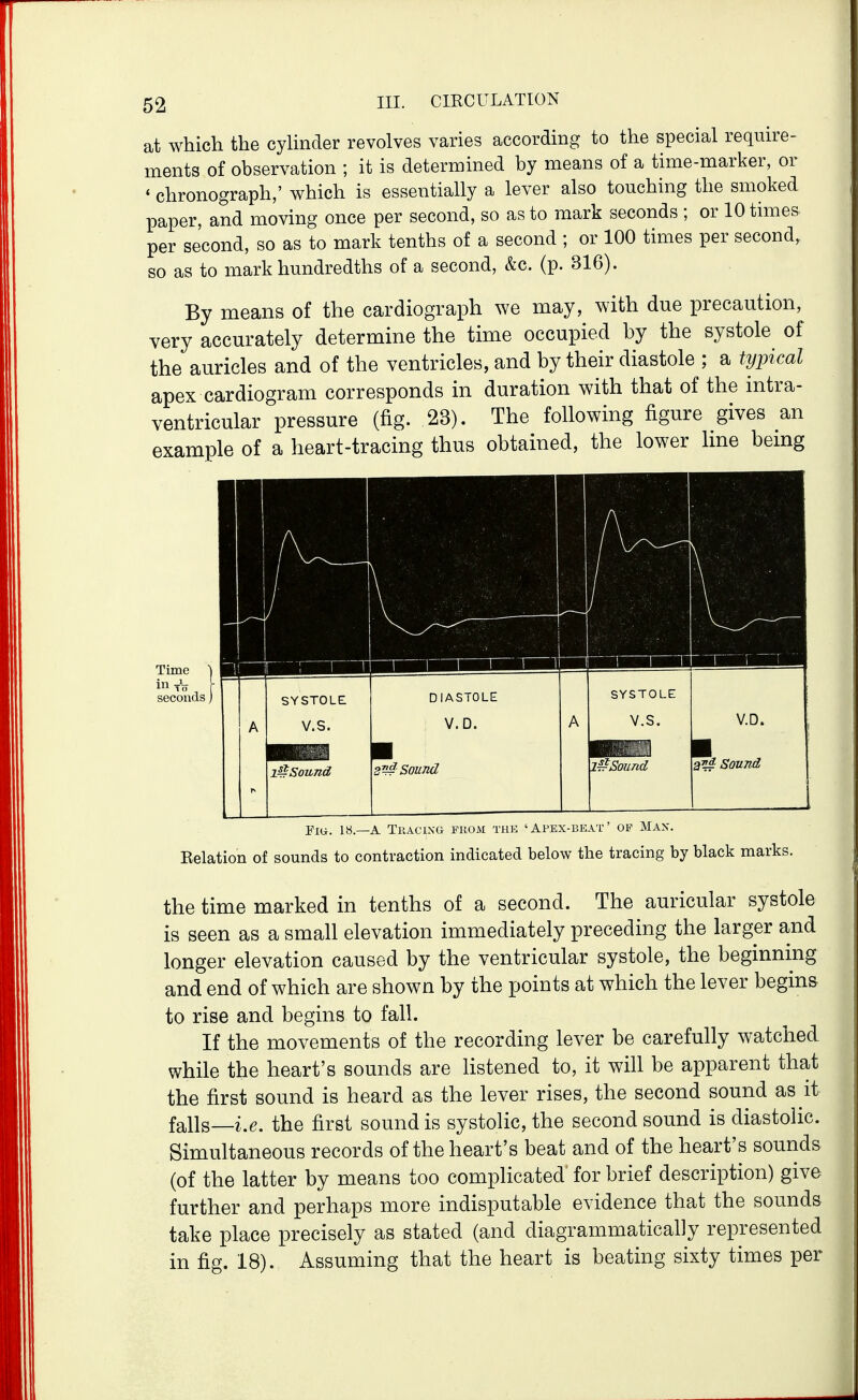 at which the cyhnder revolves varies according to the special require- ments of observation ; it is determined by means of a time-marker, or * chronograph,' which is essentially a lever also touching the smoked paper, and moving once per second, so as to mark seconds ; or 10 times per second, so as to mark tenths of a second ; or 100 times per second, so as to mark hundredths of a second, &c. (p. 316). By means of the cardiograph we may, with due precaution, very accurately determine the time occupied by the systole of the auricles and of the ventricles, and by their diastole ; a ty])ical apex cardiogram corresponds in duration with that of the intra- ventricular pressure (fig. 23). The following figure gives an example of a heart-tracing thus obtained, the lower Ime bemg Piu. 18.—A Tkacixg fuom the 'Apex-beat' op Max. Eelation of sounds to contraction indicated below the tracing by black marks. the time marked in tenths of a second. The auricular systole is seen as a small elevation immediately preceding the larger and longer elevation caused by the ventricular systole, the beginning and end of which are shown by the points at which the lever begins to rise and begins to fall. If the movements of the recording lever be carefully watched while the heart's sounds are listened to, it will be apparent that the first sound is heard as the lever rises, the second sound as it falls—i.e. the first sound is systolic, the second sound is diastolic. Simultaneous records of the heart's beat and of the heart's sounds (of the latter by means too complicated' for brief description) give further and perhaps more indisputable evidence that the sounds take place precisely as stated (and diagrammatically represented in fig. 18). Assuming that the heart is beating sixty times per