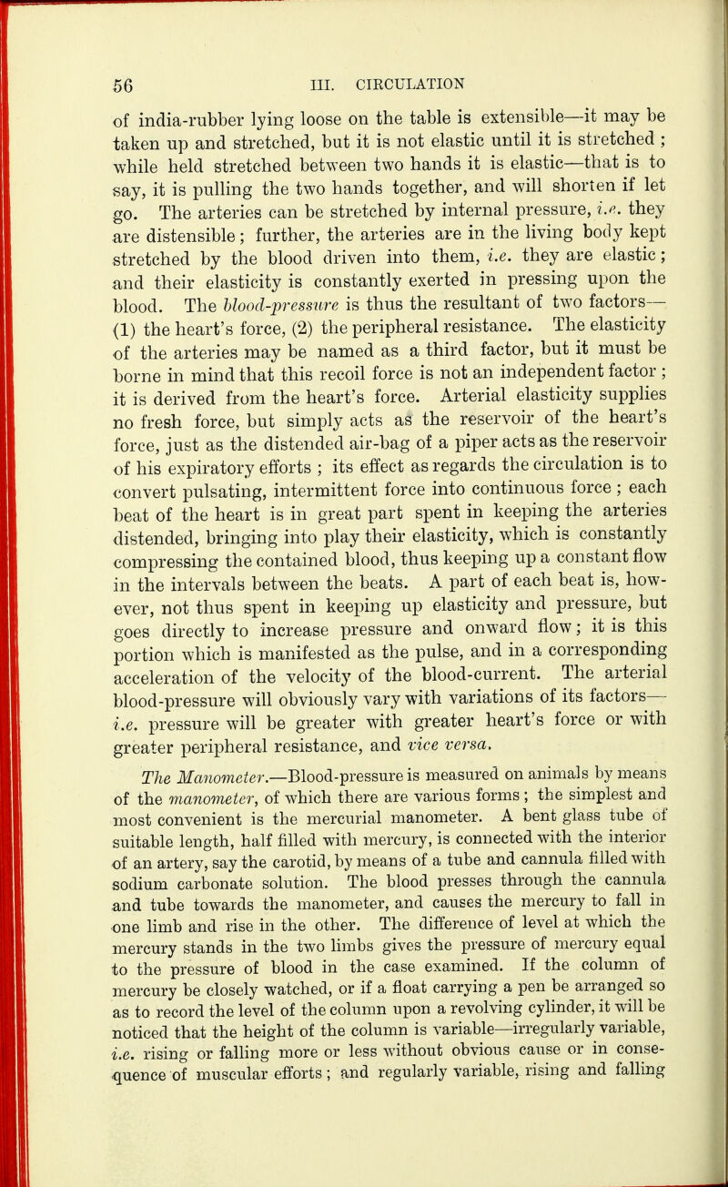 of india-rubber lying loose on the table is extensible—it may be taken up and stretched, but it is not elastic until it is stretched ; while held stretched between two hands it is elastic—that is to say, it is pulling the two hands together, and wih shorten if let go. The arteries can be stretched by internal pressure, i.^. they are distensible; further, the arteries are in the living body kept stretched by the blood driven into them, i.e. they are elastic; and their elasticity is constantly exerted in pressing upon the blood. The hlood-pressure is thus the resultant of two factors— (1) the heart's force, (2) the peripheral resistance. The elasticity of the arteries may be named as a third factor, but it must be borne in mind that this recoil force is not an independent factor ; it is derived from the heart's force. Arterial elasticity supplies no fresh force, but simply acts as the reservoir of the heart's force, just as the distended air-bag of a piper acts as the reservoir of his expiratory efforts ; its effect as regards the circulation is to convert pulsating, intermittent force into continuous force ; each beat of the heart is in great part spent in keeping the arteries distended, bringing into play their elasticity, which is constantly compressing the contained blood, thus keeping up a constant flow in the intervals between the beats. A part of each beat is, how- ever, not thus spent in keeping up elasticity and pressure, but goes directly to increase pressure and onward flow; it is this portion which is manifested as the pulse, and in a corresponding acceleration of the velocity of the blood-current. The arterial blood-pressure will obviously vary with variations of its factors— i.e. pressure will be greater with greater heart's force or with greater peripheral resistance, and vice versa. The Manometer.—Blood-^iessuve is measured on animals by means of the manometer, of which there are various forms ; the simplest and most convenient is the mercurial manometer. A bent glass tube of suitable length, half filled with mercury, is connected with the interior of an artery, say the carotid, by means of a tube and cannula filled with sodium carbonate solution. The blood presses through the cannula and tube towards the manometer, and causes the mercury to fall in one limb and rise in the other. The differeuce of level at which the mercury stands in the two limbs gives the pressure of mercury equal to the pressure of blood in the case examined. If the column of mercury be closely watched, or if a float carrying a pen be arranged so as to record the level of the column upon a revolving cylinder, it will be noticed that the height of the column is variable—irregularly variable, i.e. rising or falhng more or less without obvious cause or in conse- quence of muscular efforts; and regularly variable, rising and falling
