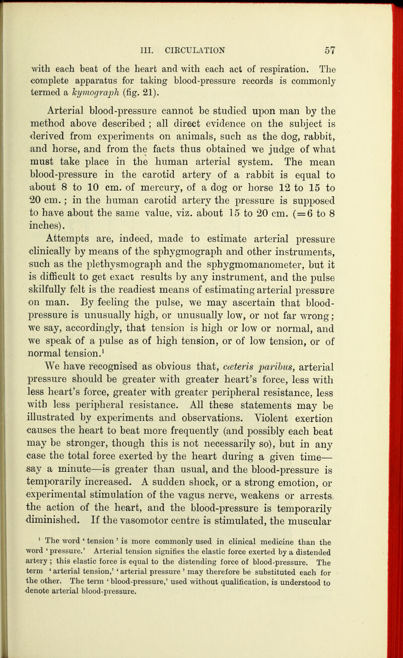 with each beat of the heart and with each act of respiration. The complete apparatus for taking blood-pressure records is commonly termed a kymograph (fig. 21). Arterial blood-pressure cannot be studied upon man by the method above described ; all direct evidence on the subject is derived from experiments on animals, such as the dog, rabbit, and horse, and from the facts thus obtained we judge of what must take place in the human arterial system. The mean blood-pressure in the carotid artery of a rabbit is equal to tibout 8 to 10 cm. of mercury, of a dog or horse 12 to 15 to 20 cm.; in the human carotid artery the pressure is supposed to have about the same value, viz. about 15 to 20 cm. (=6 to 8 inches). Attempts are, indeed, made to estimate arterial pressure clinically by means of the sphygmograph and other instruments, such as the plethysmograph and the sphygmomanometer, but it is difficult to get exact results by any instrument, and the pulse skilfully felt is the readiest means of estimating arterial pressure on man. By feeling the pulse, we may ascertain that blood- pressure is unusually high, or unusually low, or not far wrong; we say, accordingly, that tension is high or low or normal, and we speak of a pulse as of high tension, or of low tension, or of normal tension.' We have recognised as obvious that, cceteris pmihus, arterial pressure should be greater with greater heart's force, less with less heart's force, greater with greater peripheral resistance, less with less peripheral resistance. All these statements may be illustrated by experiments and observations. Violent exertion •causes the heart to beat more frequently (and possibly each beat may be stronger, though this is not necessarily so), but in any case the total force exerted by the heart during a given time— say a minute—is greater than usual, and the blood-pressure is temporarily increased. A sudden shock, or a strong emotion, or experimental stimulation of the vagus nerve, weakens or arrests the action of the heart, and the blood-pressure is temporarily diminished. If the vasomotor centre is stimulated, the muscular ' The word * tension ' is more commonly used in clinical medicine than the word ' pressure.' Arterial tension signifies the elastic force exerted by a distended artery ; this elastic force is equal to the distending force of blood-pressure. The term ' arterial tension,' ' arterial pressure ' may therefore be substituted each for Ihe other. The term ' blood-pressure,' used without qualification, is understood to •denote arterial blood-pressure.