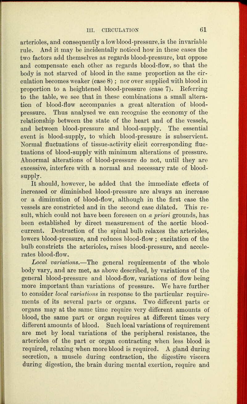 arterioles, and consequently a low blood-pressure, is the invariable rule. And it may be incidentally noticed how in these cases the two factors add themselves as regards blood-pressure, but oppose and compensate each other as regards blood-flow, so that the body is not starved of blood in the same proportion as the cir- culation becomes weaker (case 8) ; nor over supplied with blood in proportion to a heightened blood-pressure (case 7). Eeferring to the table, we see that in these combinations a small altera- tion of blood-fiow accompanies a great alteration of blood- pressure. Thus analysed we can recognise the economy of the relationship between the state of the heart and of the vessels^ and between blood-pressure and blood-supply. The essential event is blood-supply, to which blood-pressure is subservient. Normal fluctuations of tissue-activity elicit corresponding fluc- tuations of blood-supply with minimum alterations of pressure. Abnormal alterations of blood-pressure do not, until they are excessive, interfere with a normal and necessary rate of blood- supply. It should, however, be added that the immediate effects of increased or diminished blood-pressure are always an increase or a diminution of blood-flow, although in the first case the vessels are constricted and in the second case dilated. This re- sult, which could not have been foreseen on a priori grounds, has. been established by direct measurement of the aortic blood- current. Destruction of the spinal bulb relaxes the arterioles^ lowers blood-pressure, and reduces blood-flow ; excitation of the bulb constricts the arterioles, raises blood-pressure, and accele- rates blood-flow. Local variations.—The general requirements of the whole body vary, and are met, as above described, by variations of the general blood-pressure and blood-flow, variations of flow being more important than variations of pressure. We have further to consider local variations in response to the particular require- ments of its several parts or organs. Two different parts or organs may at the same time require very different amounts of blood, the same part or organ requires at different times very different amounts of blood. Such local variations of requirement are met by local variations of the peripheral resistance, the arterioles of the part or organ contracting when less blood is required, relaxing when more blood is required. A gland during secretion, a muscle during contraction, the digestive viscera during digestion, the brain during mental exertion, require and