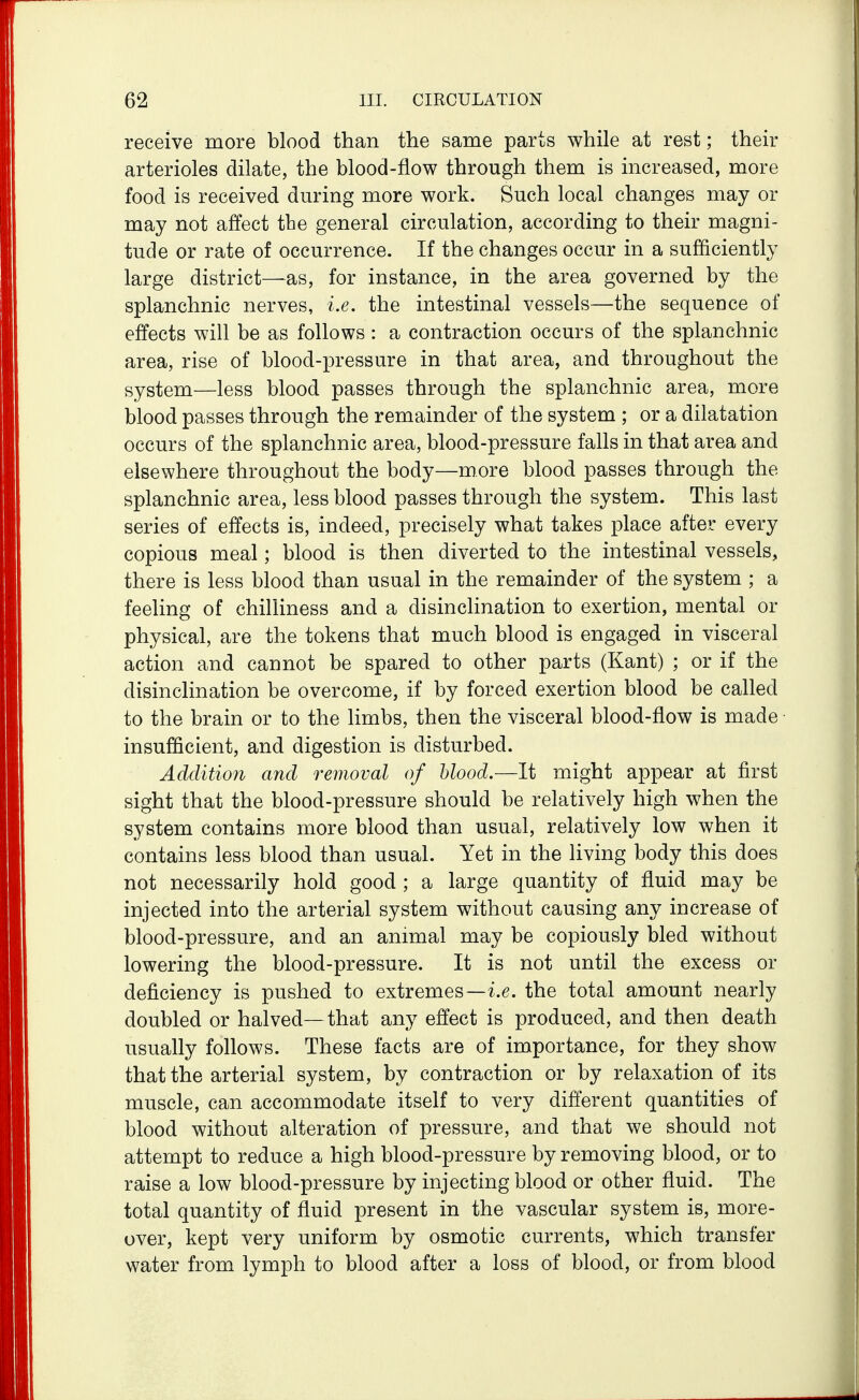 receive more blood than the same parts while at rest; their arterioles dilate, the blood-flow through them is increased, more food is received during more work. Such local changes may or may not affect the general circulation, according to their magni- tude or rate of occurrence. If the changes occur in a sufficiently large district—as, for instance, in the area governed by the splanchnic nerves, i.e. the intestinal vessels—the sequence of effects will be as follows : a contraction occurs of the splanchnic area, rise of blood-pressure in that area, and throughout the system—less blood passes through the splanchnic area, more blood passes through the remainder of the system ; or a dilatation occurs of the splanchnic area, blood-pressure falls in that area and elsewhere throughout the body—more blood passes through the splanchnic area, less blood passes through the system. This last series of effects is, indeed, precisely what takes place after every copious meal; blood is then diverted to the intestinal vessels, there is less blood than usual in the remainder of the system ; a feeling of chilliness and a disinclination to exertion, mental or physical, are the tokens that much blood is engaged in visceral action and cannot be spared to other parts (Kant) ; or if the disinclination be overcome, if by forced exertion blood be called to the brain or to the limbs, then the visceral blood-flow is made insufficient, and digestion is disturbed. Additioji and removal of blood.—It might appear at first sight that the blood-pressure should be relatively high when the system contains more blood than usual, relatively low when it contains less blood than usual. Yet in the living body this does not necessarily hold good ; a large quantity of fluid may be injected into the arterial system without causing any increase of blood-pressure, and an animal may be copiously bled without lowering the blood-pressure. It is not until the excess or deficiency is pushed to extremes—ie. the total amount nearly doubled or halved—that any effect is produced, and then death usually follows. These facts are of importance, for they show that the arterial system, by contraction or by relaxation of its muscle, can accommodate itself to very different quantities of blood without alteration of pressure, and that we should not attempt to reduce a high blood-pressure by removing blood, or to raise a low blood-pressure by injecting blood or other fluid. The total quantity of fluid present in the vascular system is, more- over, kept very uniform by osmotic currents, which transfer water from lymph to blood after a loss of blood, or from blood