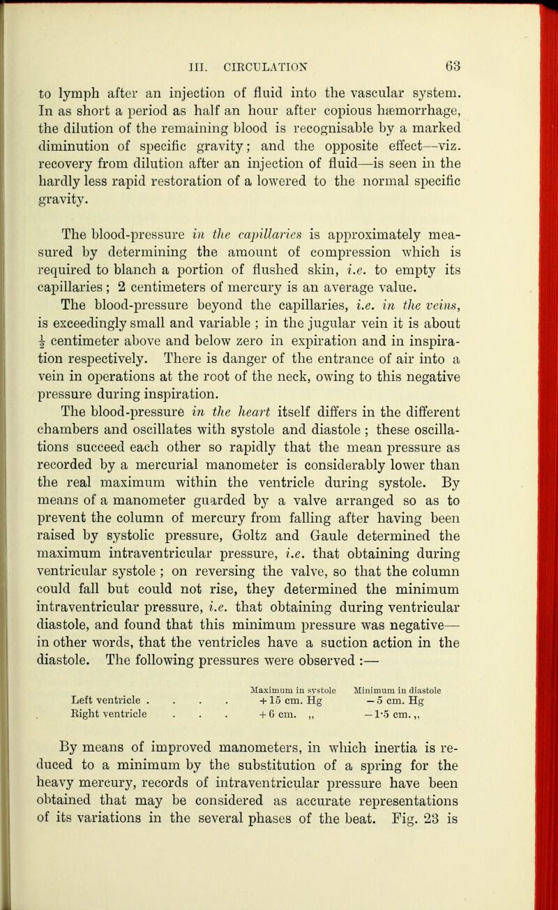 to lymph after an injection of fluid into the vascular system. In as short a period as half an hour after copious hemorrhage, the dilution of the remaining blood is recognisable by a marked diminution of specific gravity; and the opposite effect—viz. recovery from dilution after an injection of fluid—is seen in the hardly less rapid restoration of a lowered to the normal specific gravity. The blood-pressure in tlie capillaries is approximately mea- sured by determining the amount of compression which is required to blanch a portion of flushed skin, i.e. to empty its capillaries ; 2 centimeters of mercury is an average value. The blood-pressure beyond the capillaries, i.e. in the veins, is exceedingly small and variable ; in the jugular vein it is about \ centimeter above and below zero in expiration and in inspira- tion respectively. There is danger of the entrance of air into a vein in operations at the root of the neck, owing to this negative pressure during inspiration. The blood-pressure in the heart itself differs in the difterent chambers and oscillates with systole and diastole ; these oscilla- tions succeed each other so rapidly that the mean pressure as recorded by a mercurial manometer is considerably lower than the real maximum within the ventricle during systole. By means of a manometer guarded by a valve arranged so as to prevent the column of mercury from falling after having been raised by systolic pressure, Goltz and Gaule determined the maximum intraventricular pressure, i.e. that obtaining during ventricular systole ; on reversing the valve, so that the column could fall but could not rise, they determined the minimum intraventricular pressure, i.e. that obtaining during ventricular diastole, and found that this minimum pressure was negative— in other words, that the ventricles have a suction action in the diastole. The following pressures were observed :— Maximum in systole Minimum in diastole Left ventricle . . . . +15 cm. Hg — 5 cm. Hg Right ventricle . . . +6 cm. „ —1-5 cm.,, By means of improved manometers, in which inertia is re- duced to a minimum by the substitution of a spring for the heavy mercury, records of intraventricular pressure have been obtained that may be considered as accurate representations of its variations in the several phases of the beat. Fig. 23 is