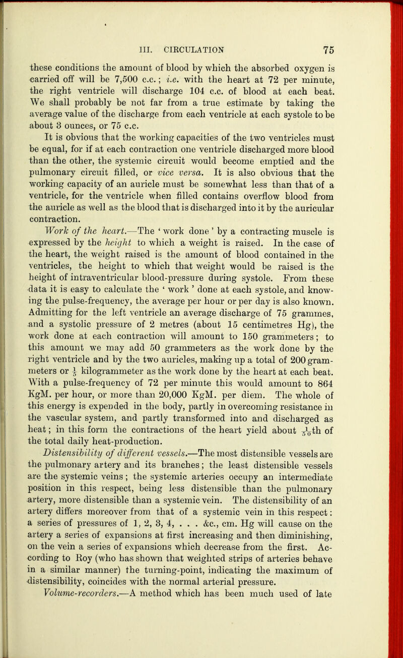 these conditions the amount of blood by which the absorbed oxygen is carried off will be 7,500 c.c.; i.e. with the heart at 72 per minute, the right ventricle will discharge 104 c.c. of blood at each beat. We shall probably be not far from a true estimate by taking the average value of the discharge from each ventricle at each systole to be about 3 ounces, or 75 c.c. It is obvious that the working capacities of the two ventricles must be equal, for if at each contraction one ventricle discharged more blood than the other, the systemic circuit would become emptied and the pulmonary circuit filled, or vice versa. It is also obvious that the working capacity of an auricle must be somewhat less than that of a ventricle, for the ventricle when filled contains overflow blood from the auricle as well as the blood that is discharged into it by the auricular contraction. Work of the heart.—The ' work done ' by a contracting muscle is expressed by the height to which a weight is raised. In the case of the heart, the weight raised is the amount of blood contained in the ventricles, the height to which that weight would be raised is the height of intraventricular blood-pressure during systole. From these data it is easy to calculate the ' work ' done at each systole, and know- ing the pulse-frequency, the average per hour or per day is also known. Admitting for the left ventricle an average discharge of 75 grammes, and a systolic pressure of 2 metres (about 15 centimetres Hg), the work done at each contraction will amount to 150 grammeters; to this amount we may add 50 grammeters as the work done by the right ventricle and by the two auricles, making up a total of 200 gram- meters or i kilogrammeter as the work done by the heart at each beat. With a pulse-frequency of 72 per minute this would amount to 864 KgM. per hour, or more than 20,000 KgM. per diem. The whole of this energy is expended in the body, partly in overcoming resistance in the vascular system, and partly transformed into and discharged as heat; in this form the contractions of the heart yield about ^^ih of the total daily heat-production. Distensihility of different vessels.—The most distensible vessels are the pulmonary artery and its branches; the least distensible vessels are the systemic veins; the systemic arteries occupy an intermediate position in this respect, being less distensible than the pulmonary artery, more distensible than a systemic vein. The distensihility of an artery differs moreover from that of a systemic vein in this respect: a series of pressures of 1, 2, 3, 4, . . . &c., cm. Hg will cause on the artery a series of expansions at first increasing and then diminishing, on the vein a series of expansions which decrease from the first. Ac- <3ording to Roy (who has shown that weighted strips of arteries behave in a similar manner) the turning-point, indicating the maximum of distensihility, coincides with the normal arterial pressure. Volume-recorders.—A method which has been much used of late