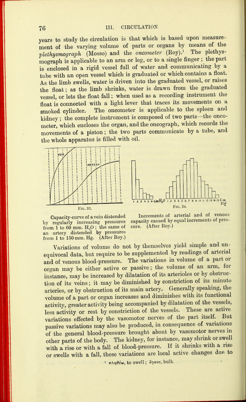 years to study the circulation is that which is based upon measure- ment of the varying volume of parts or organs by means of the plethysmograph (Mosso) and the oncometer (Eoy).^ The plethys- mograph is apphcable to an arm or leg, or to a single finger ; the part is enclosed in a rigid vessel full of water and communicating by a tube with an open vessel which is graduated or which contains a float. As the limb swells, water is driven into the graduated vessel, or raises the float; as the limb shrinks, water is drawn from the graduated vessel, or lets the float fall; when used as a recording instrument the float is connected with a light lever that traces its movements on a smoked cylinder. The oncometer is apphcable to the spleen and kidney ; the complete instrument is composed of two parts—the onco- meter, which encloses the organ, and the oncograph, which records the movements of a piston; the two parts communicate by a tube, and the whole apparatus is filled with oil. 5 6 CmHaO i , Fig. 33. Capacity-curve of a vein distended Tjy regularly increasing pressures from 1 to 60 mm. ; the same of an artery distended by pressures from 1 to 150 mm. Hg. (After Roy.) 3 4 5 6 7 8 9 Fig. 34. 12 ii 14- IS Cm Increments of arterial and of venous capacity caused by equal increments of pres- sure. (After Roy.) Variations of volume do not by themselves yield simple and un- equivocal data, but require to be supplemented by readings of arterial and of venous blood-pressure. The variations in volume of a part or organ may be either active or passive; the volume of an arm, for instance, may be increased by dilatation of its arterioles or by obstruc- tion of its veins; it may be diminished by constriction of its minute arteries, or by obstruction of its main artery. Generally speaking, the volume of a part or organ increases and diminishes with its functional activity, greater activity being accompanied by dilatation of the vessels, less activity or rest by constriction of the vessels. These are active variations effected by the vasomotor nerves of the part itself. But passive variations may also be produced, in consequence of variations of the general blood-pressure brought about by vasomotor nerves m other parts of the body. The kidney, for instance, may shrink or swell with a rise or with a fall of blood-pressure. If it shrinks with a rise or swells with a fall, these variations are local active changes due to 1 TTXyiBvu, to swell; ujkos, bulk.