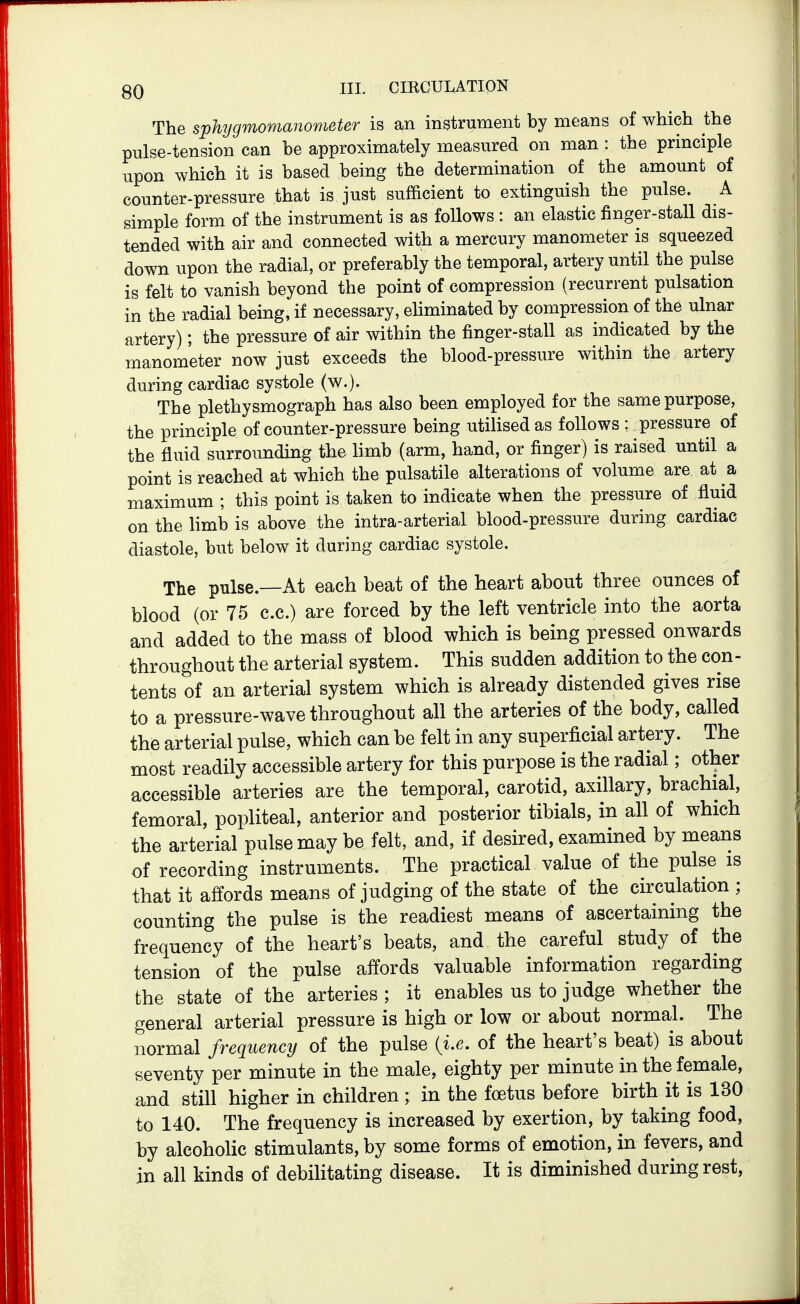 The sphygmomanometer is an instrument by means of which the pulse-tension can be approximately measured on man : the principle upon which it is based being the determination of the amount of counter-pressure that is just sufficient to extinguish the pulse. A simple form of the instrument is as follows : an elastic finger-stall dis- tended with air and connected with a mercury manometer is squeezed down upon the radial, or preferably the temporal, artery until the pulse is felt to vanish beyond the point of compression (recurrent pulsation in the radial being, if necessary, eUminated by compression of the ulnar artery); the pressure of air within the finger-stall as indicated by the manometer now just exceeds the blood-pressure within the artery during cardiac systole (w.). The plethysmograph has also been employed for the same purpose, the principle of counter-pressure being utilised as follows : pressure of the fluid surrounding the limb (arm, hand, or finger) is raised until a point is reached at which the pulsatile alterations of volume are at a maximum ; this point is taken to indicate when the pressure of fluid on the limb is above the intra-arterial blood-pressure during cardiac diastole, but below it during cardiac systole. The pulse.—At each beat of the heart about three ounces of blood (or 75 c.c.) are forced by the left ventricle into the aorta and added to the mass of blood which is being pressed onwards throughout the arterial system. This sudden addition to the con- tents of an arterial system which is already distended gives rise to a pressure-wave throughout all the arteries of the body, called the arterial pulse, which can be felt in any superficial artery. The most readily accessible artery for this purpose is the radial; other accessible arteries are the temporal, carotid, axillary, brachial, femoral, popliteal, anterior and posterior tibials, in all of which the arterial pulse may be felt, and, if desired, examined by means of recording instruments. The practical value of the pulse is that it affords means of judging of the state of the circulation ; counting the pulse is the readiest means of ascertaining the frequency of the heart's beats, and the careful study of the tension of the pulse affords valuable information regarding the state of the arteries ; it enables us to judge whether the general arterial pressure is high or low or about normal. The normal frequency of the pulse {i.e. of the heart's beat) is about seventy per minute in the male, eighty per minute in the female, and still higher in children ; in the foetus before birth it is 130 to 140. The frequency is increased by exertion, by taking food, by alcoholic stimulants, by some forms of emotion, in fevers, and in all kinds of debilitating disease. It is diminished during rest.