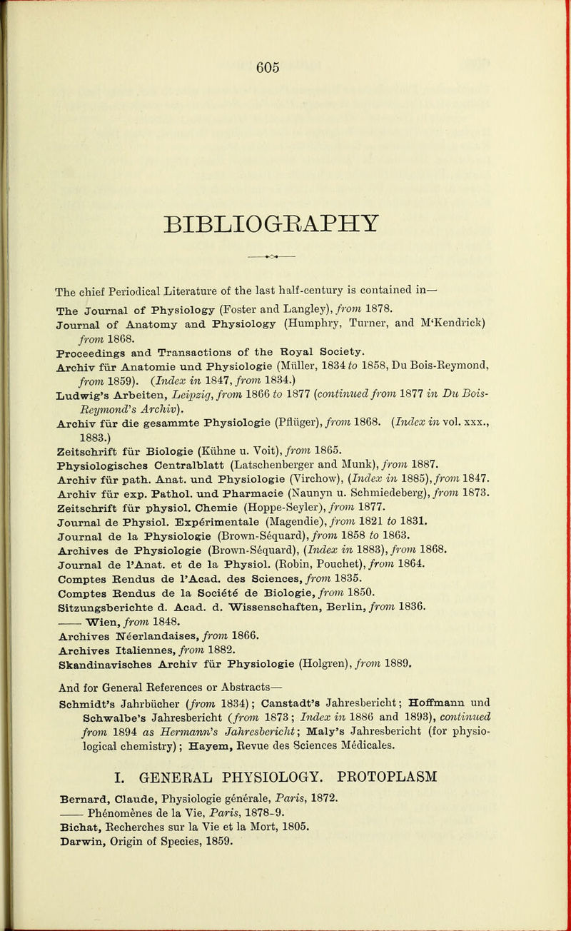 BIBLIOQEAPHY The chief Periodical Literature of the last half-century is contained in— The Journal of Physiology (Foster and Langley),/ro77i 1878. Journal of Anatomy and Physiology (Humphry, Turner, and M'Kendrick) from 1868. Proceedings and Transactions of the Royal Society. Archiv fiir Anatomie und Physiologie (Miiller, 1834 to 1858, Du Bois-Keymond, from 1859). (,Index in 1847, from 1834.) Ludwig's Arbeiten, Leipzig, from 1866 to 1877 {contimted from 1877 in Du Bois- Reymond^s Archiv). Archiv fiir die gesammte Physiologie (Pfliiger), from 1868. (Bidex in vol. xxx., 1883.) Zeitschrift fiir Biologic (Kiihne u. Yoit), from 1865. Physiologisches Centralblatt (Latschenberger and Munk),/rom 1887. Archiv fur path. Anat. und Physiologie (Virchow), {Bzdex in 1885),/row 1847. Archiv fiir exp. Pathol, und Pharmacie (Naunyn u. Schmiedeberg),/row 1873. Zeitschrift fiir physiol. Chemie (Hoppe-Seyler), from 1877. Journal de Physiol. Exp^rimentale (Magendie),/ro?H 1821 to 1831. Journal de la Physiologie (Brown-Sequard),/ro77* 1858 to 1863. Archives de Physiologie (Brown-Sequard), (JncZecc m 1883),/row 1868. Journal de I'Anat. et de la Physiol. (Robin, Pouchet),/row 1864. Comptes Eendus de I'Acad. des Sciences, from 1835. Comptes Rendus de la Societe de Biologic, from 1850. Sitzungsberichte d. Acad. d. Wissenschaften, Berlin, from 1836. Wien, from 1848. Archives Ueerlandaises, from 1866. Archives Italiennes, from 1882. Skandinavisches Archiv fiir Physiologie (Holgren),/roi?i 1889. And for General Eeferences or Abstracts— Schmidt's Jahrbiicher {from 1834); Canstadt's Jahresbericht; Hoffmann und Schwalbe's Jahresbericht (from 1873; Index in 1886 and 1893), continued from 1894 as Hermann's Jahresbericht; Maly's Jahresbericht (for physio- logical chemistry); Hayem, Eevue des Sciences Medicales. I. GENERAL PHYSIOLOGY. PROTOPLASM Bernard, Claude, Physiologie generale, Paris, 1872. Phenomenes de la Vie, Paris, 1878-9. Bichat, Eecherches sur la Vie et la Mort, 1805. Darwin, Origin of Species, 1859.