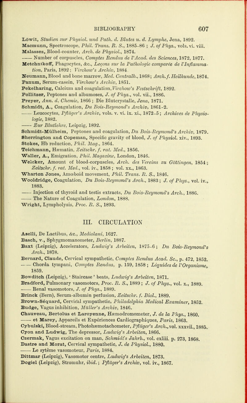 Lowit, Studien zur Physiol, und Path. d. Blutes u. d. Lymphe, Jena, 1892. Macmunn, Spectroscope, Phil. Trans. R. S., 1885-86 ; J. of Phys., vols. vi. viii. Malassez, Blood-counter, Arch, de Physiol., 1874. Number of corpuscles, Comptes Rendiis de VAcad. des Sciences, 1872, 1877. Metchnikoff, Phagocytes, &c., Legons sur la Pathologic comjparie de Vlnflamma- tion, Paris, 1892 ; Virchow^s Archiv, 1884. Neumann, Blood and bone marrow, Med. Centralb., 1868; Arch.f. Heilkunde, 1874. Panum, Serum-casein, Virchow's Archiv, 1851. Pekelharing, Calcium and coagulation, Fw-c/iow's Festschrift, 1892. Pollitzer, Peptones and albumoses, of Phys., vol. vii., 1886. Prayer, Ann. d. Chemie, 1866 ; Die Blutcrystalle, JencL, 1871. Schmidt, A., Coagulation, Du Bois-ReymoncVs Archiv, 1861-2. Leucocytes, Pfiuger^s Archiv, vols. v. vi. ix. xi., 1872-5; Archives de Physio- logic, 1882. Zur Blutlehre, Leipzig, 1892. Schmidt-Miillaeim, Peptones and coagulation, Du Bois-Reymond^s Archiv, 1879. Sherrington and Copeman, Specific gravity of blood, J. of Physiol, xiv., 1893. Stokes, Hb reduction, Phil. Mag., 1864. Teichmann, Hasmatin, Zeitschr. f. rat. Med., 1856. Waller, A., Emigration, Phil. Magazine, London, 1846. Welcker, Amount of blood-corpuscles, Arch, des Vereins zu Gottingen, 1854; Zeitschr. f. rat. Med., vol. iv., 1858 ; vol. xx., 1863. Wharton Jones, Amoeboid movement, Phil. Trails. R. S., 1846. Wooldridge, Coagulation, Du Bois-Reymond's Arch., 1883 ; J. of Phys., vol. iv.,. 1883. Injection of thyroid and testis extracts, Du Bois-Reymond's Arch., 1886. The Nature of Coagulation, London, 1888. Wright, Lympholysis, Proc. B. S., 189.3. III. CIRCULATION Aselli, De Lactibus, &c., Mediolani, 1627. Basch, v.. Sphygmomanometer, Berlin, 1887. Baxt (Leipzig), Accelerators, Ludwig's Arheiten, 1875-6 ; Du Bois-Reymond's Arch., 1878. Bernard, Claude, Cervical sympathetic, Comptes Rendus Acad. Sc., p. 472, 1852. Chorda tympani, Comptes Rendus, p. 159, 1858 ; Liquides de VOrganisme, 1859. Bowditch (Leipzig), ' Staircase ' beats, Litdioig^s Arheiten, 1871. Bradford, Pulmonary vasomotors, Proc. R. S., 1889 ; J. of Phys., vol. x., 1889. Eenal vasomotors, J. of Phys., 1889. Brinck (Bern), Serum-albumin perfusion, Zeitschr. f. Biol., 1889. Brown-Sequard, Cervical sympathetic, Philadelphia Medical Examiner, 1852. Budge, Vagus inhibition, Milller's Archiv, 1846. Chauveau, Bertolus et Laroyenne, Hsemodromometer, J. de la Phys., 1860. et Marey, Appareils et Experiences Cardiographiques, Paris, 1863. Cyhulski, Blood-stream, Photoh^motachometer, Pflilger''s Arch.,yol. xxxvii., 1885.. Cyon and Ludwig, The depressor, Ludwig's Arheiten, 1866. Czermak, Vagus excitation on man, Schmidt's Jahrh., vol. cxliii. p. 273, 1868. Dastre and Morat, Cervical sympathetic, J. de Physiol., 1880. ■ ■ Le syt^me vasomoteur, Paris, 1884. Dittmar (Leipzig), Vasomotor centre, Ludwig's Arheiten, 1873. Dogiel (Leipzig), Stromuhr, ibid.; Pftilger's Archiv, vol. iv., 1867.