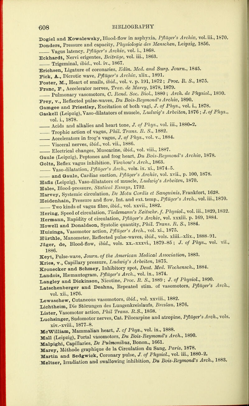 Dogiel and Kowalewsky, Blood-flow in asphyxia, Pfiilgers Archiv, vol. iii., 1870. Bonders, Pressure and capacity, PMjsiologie des Menschen, Leipzig, 1856. Vagus latency, Pfliiger's Archiv, vol. i., 1868. Eckliardt, Nervi erigentes, Beitrcige, vol. iii., 1863. Trigeminal, ibid., vol. iv., 1867. TErichsen, Ligature of coronaries, Edin. Med. and Surg. Journ., 1845. Pick, A., Dicrotic wave, Pfliiger's Archiv, xlix., 1891. Poster, M., Heart of snails, ibid., vol. v. p. 191,1872 ; Proc. B. S., 1875. Pranc, P., Accelerator nerves, Trav. de Marey, 1878, 1879. Pulmonary vasomotors, C. Bend. Soc. Biol, 1880 ; Arch, de Physiol, 1890. T'rey, v., Keflected pulse-waves, Du Bois-Beymond's Archiv, 1890. aamgee and Priestley, Excitation of both vagi, J. of Phys., vol. i., 1878. ■Gaskell (Leipzig), Vaso-dilatators of muscle, Ludwig's Arbeiten, 1876 ; of Phys., vol. i., 1878. Acids and alkaHes and heart tone, J. of Phys., vol. iii., 1880-2. . Trophic action of vagus, Phil. Trans. B. S., 1882. Accelerators in frog's vagus, J. of Phys., vol. v., 1884. Visceral nerves, ibid., vol. vii., 1886. Electrical changes, Muscarine, ibid., vol. viii., 1887. ■Gaule (Leipzig), Peptones and frog heart, Du Bois-Beymond's Archiv, 1878. •Goltz, Reflex vagus inhibition, Virchow's Arch., 1863. Vaso-dilatation, Pfliiger's Arch., vols. ix. xi., 1874-5. . and Gaule, Cardiac suction, Pfluger's Archiv, vol. xvii., p. 100, 1878. Haflz (Leipzig), Vaso-dilatators of muscle, Ludwig's Arbeiten, 1870. Hales, Blood-pressure, Statical Essays, 1732. Harvey, Systemic circulation, De Motu Cordis et Sanguinis, Frankfort, 1628. Heidenhain, Pressure and flow, Int. and ext. temp., Pflugcr's Arch., vol. iii., 1870. Two kinds of vagus fibre, ibid., vol. xxvii., 1882. Hering, Speed of circulation, Tiedemann's Zeitschr.f. Physiol., vol. iii., 1829,1832. Hermann, Rapidity of circulation, Pfluger's Archiv, vol. xxxiii. p. 169, 1884. Howell and Donaldson, Systolic quantity, Phil. Trans. B. S., 1884. Hnizinga, Vasomotor action, Pfiiiger's Arch., vol. xi., 1875. HiirtMe, Manometer, Reflected pulse-waves, ibid., vols, xliii.-xlix., 1888-91. jager, de. Blood-flow, ibid., vols, xx.-xxxvi., 1879-85 ; J. of Phys., vol. vii., 1886. Keyt, Pulse-wave, Journ. of the American Medical Association, 1883. Kries, v.. Capillary pressure, Ludioig's Arbeiten, 1875. Kronecker and Schmey, Inhibitory spot, Deut. Med. Wochensch., 1884. landois, Hamautogram, Pfliiger's Arch., vol. ix., 1874. Langley and Dickinson, Nicotine, Proc. B. S., 1889 ; J.of Physiol, 1890. Latschenberger and Deahna, Repeated stim. of vasomotors, Pfliiger's Arch., vol. xii., 1876. Lewaschew, Cutaneous vasomotors, ibid., vol. xxviii., 1882. Xichtheim, Die Storungen des Lungenkreislaufs, Breslau, 1876. Lister, Vasomotor action, Phil Trans. B.S., 1858. Luchsinger, Sudomotor nerves, Cat. Pilocarpine and atropine, Pfiuger's Arch., vols. xiv.-xviii., 1877-8. McWilliam, Mammalian heart, J. of Phys., vol. ix., 1888. Mall (Leipzig), Portal vasomotors, Du Bois-Beymond's Arch., 1890. Malpighi, Capillaries, De Pulmonibus, Bonon., 1661. Marey, Methode graphique de la Circulation du Sang, Paris, 1878. Martin and Sedgwick, Coronary pulse, J. of Physiol, vol. iii., 1880-2. :Meltzer, Irradiation and swallowing inhibition, Du Bois-Beymond's Arch., 1883.